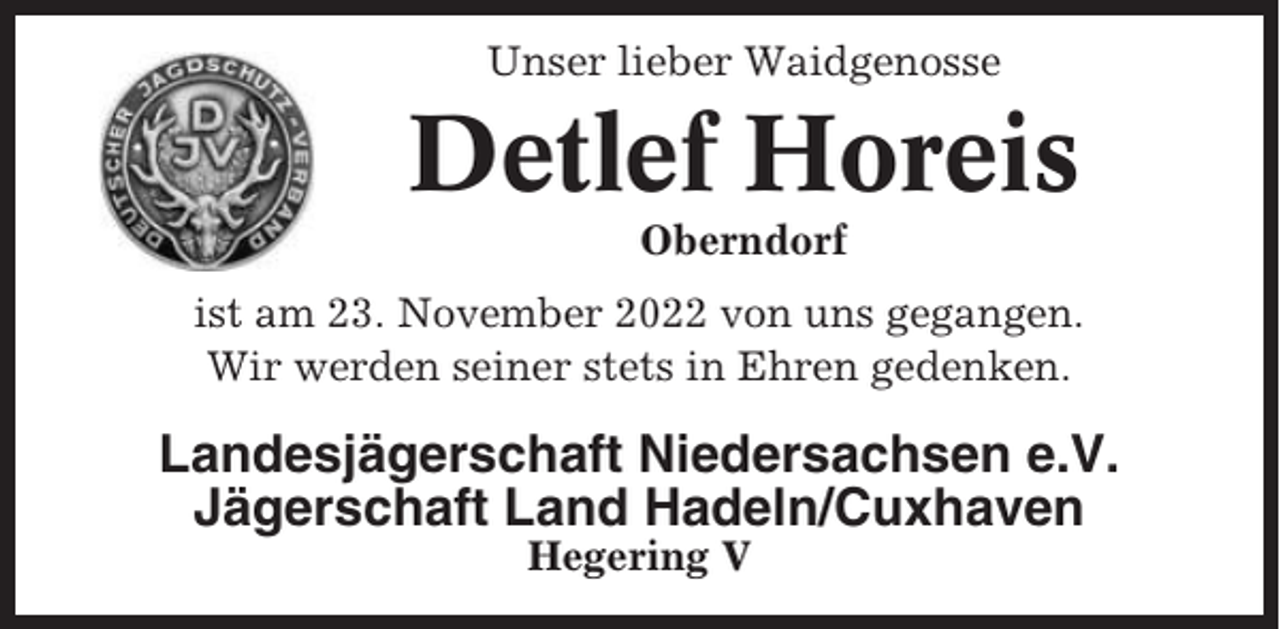 <p>Unser lieber Waidgenosse<br />Unser lieber Waidgenosse</p><p>Detlef<br />Horeis<br />Jürgen Stüven</p><p>Oberndorf<br />Osten-Isensee<br />ist am 23. November 2022 von uns gegangen.<br />ist am 26. April 2013 von uns gegangen<br />Wir werden seiner stets in Ehren gedenken.<br />Wir werden seiner stets in Ehren gedenken.</p><p>Landesjägerschaft<br />e.V.<br />LandesjägerschaftNiedersachsen<br />Niedersachsen e.V.<br />Jägerschaft Land Hadeln/Cuxhaven<br />Jägerschaft Land<br />Hadeln/Cuxhaven<br />Hegering<br />V<br />Hegering V</p>