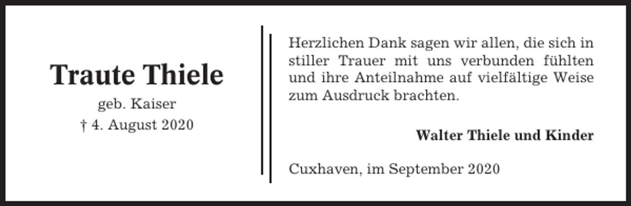 <p>Traute Thiele<br />geb. Kaiser<br />† 4. August 2020</p><p>Herzlichen Dank sagen wir allen, die sich in<br />stiller Trauer mit uns verbunden fühlten<br />und ihre Anteilnahme auf vielfältige Weise<br />zum Ausdruck brachten.<br />Walter Thiele und Kinder<br />Cuxhaven, im September 2020</p>