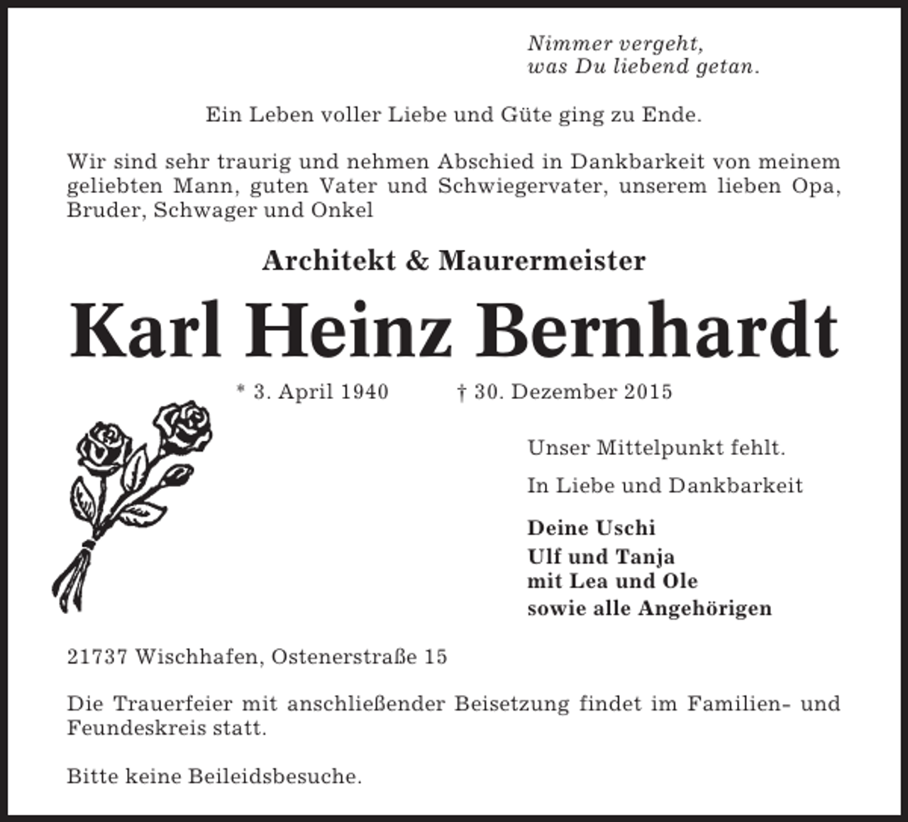 <p>Nimmer vergeht,<br />was Du liebend getan.<br />Ein Leben voller Liebe und Güte ging zu Ende.<br />Wir sind sehr traurig und nehmen Abschied in Dankbarkeit von meinem<br />geliebten Mann, guten Vater und Schwiegervater, unserem lieben Opa,<br />Bruder, Schwager und Onkel</p><p>Architekt &amp; Maurermeister</p><p>Karl Heinz Bernhardt<br />* 3. April 1940</p><p>† 30. Dezember 2015<br />Unser Mittelpunkt fehlt.<br />In Liebe und Dankbarkeit<br />Deine Uschi<br />Ulf und Tanja<br />mit Lea und Ole<br />sowie alle Angehörigen</p><p>21737 Wischhafen, Ostenerstraße 15<br />Die Trauerfeier mit anschließender Beisetzung findet im Familien- und<br />Feundeskreis statt.<br />Bitte keine Beileidsbesuche.</p>