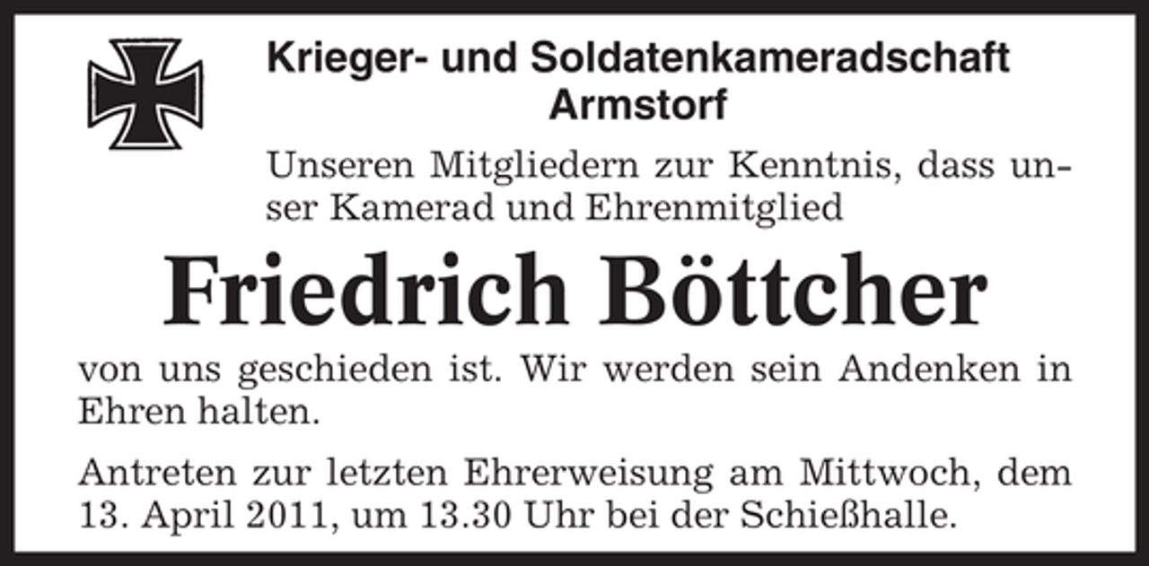 <p>Krieger- und Soldatenkameradschaft Armstorf<br />Unseren Mitgliedern zur Kenntnis, dass unser Kamerad und Ehrenmitglied</p><p>Friedrich Böttcher<br />von uns geschieden ist. Wir werden sein Andenken in Ehren halten. Antreten zur letzten Ehrerweisung am Mittwoch, dem 13. April 2011, um 13.30 Uhr bei der Schießhalle.</p>