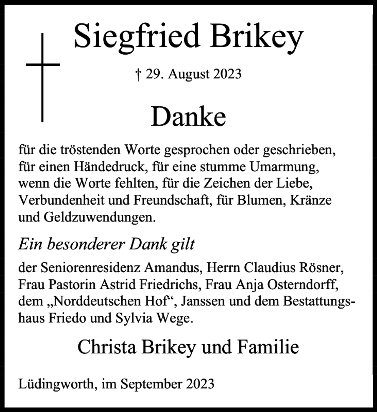<p>Siegfried Brikey<br />† 29. August 2023</p><p>Danke<br />für die tröstenden Worte gesprochen oder geschrieben,<br />für einen Händedruck, für eine stumme Umarmung,<br />wenn die Worte fehlten, für die Zeichen der Liebe,<br />Verbundenheit und Freundschaft, für Blumen, Kränze<br />und Geldzuwendungen.</p><p>Ein besonderer Dank gilt<br />der Seniorenresidenz Amandus, Herrn Claudius Rösner,<br />Frau Pastorin Astrid Friedrichs, Frau Anja Osterndorff,<br />dem „Norddeutschen Hof“, Janssen und dem Bestattungshaus Friedo und Sylvia Wege.</p><p>Christa Brikey und Familie<br />Lüdingworth, im September 2023</p>