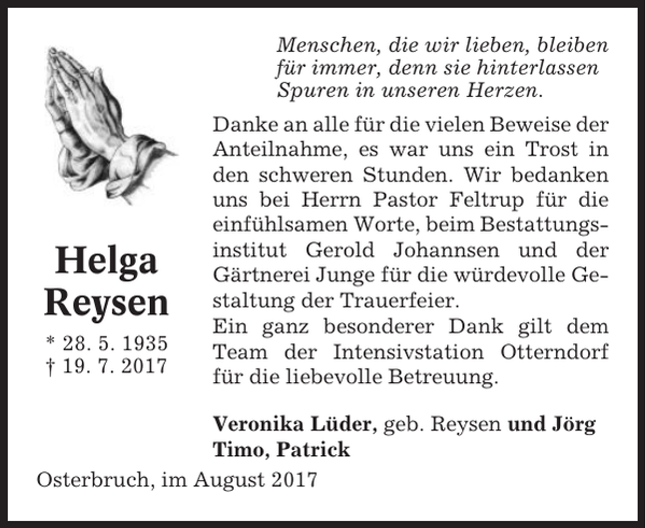 <p>Menschen, die wir lieben, bleiben<br />für immer, denn sie hinterlassen<br />Spuren in unseren Herzen.</p><p>Helga<br />Reysen<br />* 28. 5. 1935<br />† 19. 7. 2017</p><p>Danke an alle für die vielen Beweise der<br />Anteilnahme, es war uns ein Trost in<br />den schweren Stunden. Wir bedanken<br />uns bei Herrn Pastor Feltrup für die<br />einfühlsamen Worte, beim Bestattungsinstitut Gerold Johannsen und der<br />Gärtnerei Junge für die würdevolle Gestaltung der Trauerfeier.<br />Ein ganz besonderer Dank gilt dem<br />Team der Intensivstation Otterndorf<br />für die liebevolle Betreuung.</p><p>Veronika Lüder, geb. Reysen und Jörg<br />Timo, Patrick<br />Osterbruch, im August 2017</p>