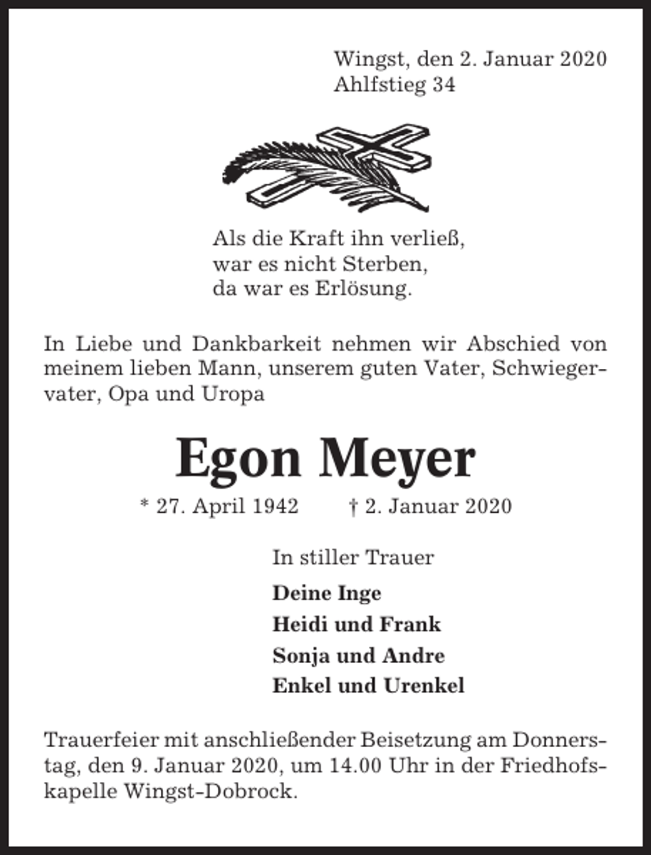 <p>Wingst, den 2. Januar 2020<br />Ahlfstieg 34</p><p>Als die Kraft ihn verließ,<br />war es nicht Sterben,<br />da war es Erlösung.<br />In Liebe und Dankbarkeit nehmen wir Abschied von<br />meinem lieben Mann, unserem guten Vater, Schwiegervater, Opa und Uropa</p><p>Egon Meyer<br />* 27. April 1942</p><p>† 2. Januar 2020</p><p>In stiller Trauer<br />Deine Inge<br />Heidi und Frank<br />Sonja und Andre<br />Enkel und Urenkel<br />Trauerfeier mit anschließender Beisetzung am Donnerstag, den 9. Januar 2020, um 14.00 Uhr in der Friedhofskapelle Wingst-Dobrock.</p>