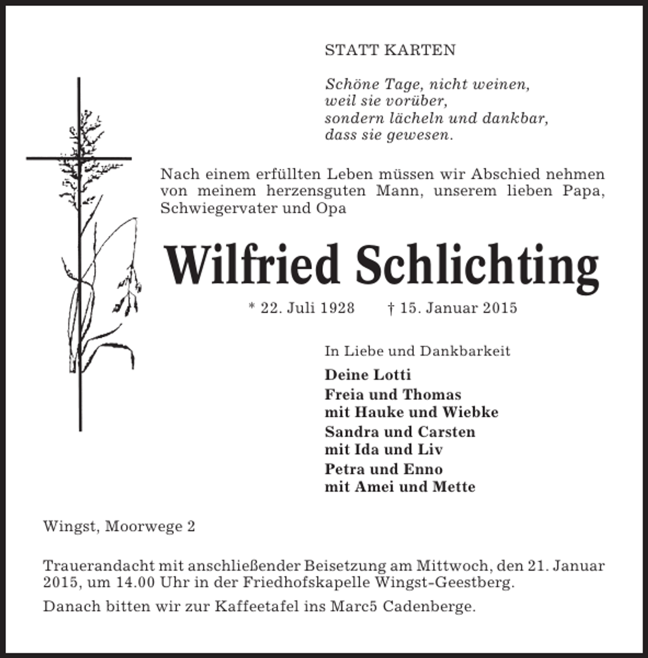 <p>STATT KARTEN<br />Schöne Tage, nicht weinen,<br />weil sie vorüber,<br />sondern lächeln und dankbar,<br />dass sie gewesen.<br />Nach einem erfüllten Leben müssen wir Abschied nehmen<br />von meinem herzensguten Mann, unserem lieben Papa,<br />Schwiegervater und Opa</p><p>Wilfried Schlichting<br />* 22. Juli 1928</p><p>† 15. Januar 2015</p><p>In Liebe und Dankbarkeit</p><p>Deine Lotti<br />Freia und Thomas<br />mit Hauke und Wiebke<br />Sandra und Carsten<br />mit Ida und Liv<br />Petra und Enno<br />mit Amei und Mette<br />Wingst, Moorwege 2<br />Trauerandacht mit anschließender Beisetzung am Mittwoch, den 21. Januar<br />2015, um 14.00 Uhr in der Friedhofskapelle Wingst-Geestberg.<br />Danach bitten wir zur Kaffeetafel ins Marc5 Cadenberge.</p>