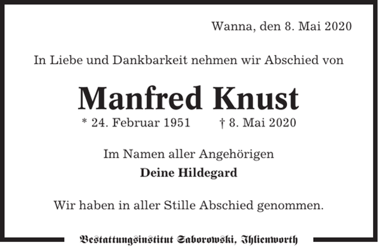 <p>Wanna, den 8. Mai 2020<br />In Liebe und Dankbarkeit nehmen wir Abschied von</p><p>Manfred Knust<br />* 24. Februar 1951</p><p>† 8. Mai 2020</p><p>Im Namen aller Angehörigen<br />Deine Hildegard<br />Wir haben in aller Stille Abschied genommen.<br />Bestattungsinstitut Saborowski, Ihlienworth</p>