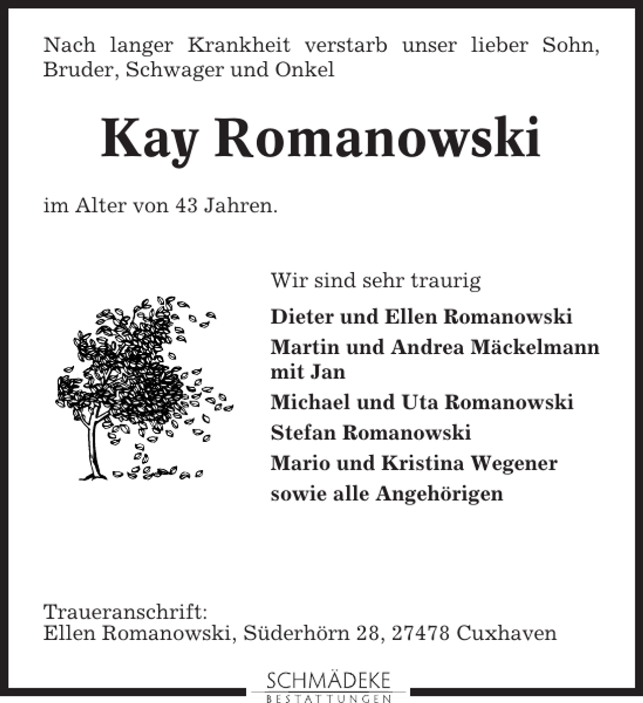 <p>Nach langer Krankheit verstarb unser lieber Sohn,<br />Bruder, Schwager und Onkel</p><p>Kay Romanowski<br />im Alter von 43 Jahren.</p><p>Wir sind sehr traurig<br />Dieter und Ellen Romanowski<br />Martin und Andrea Mäckelmann<br />mit Jan<br />Michael und Uta Romanowski<br />Stefan Romanowski<br />Mario und Kristina Wegener<br />sowie alle Angehörigen</p><p>Traueranschrift:<br />Ellen Romanowski, Süderhörn 28, 27478 Cuxhaven</p>