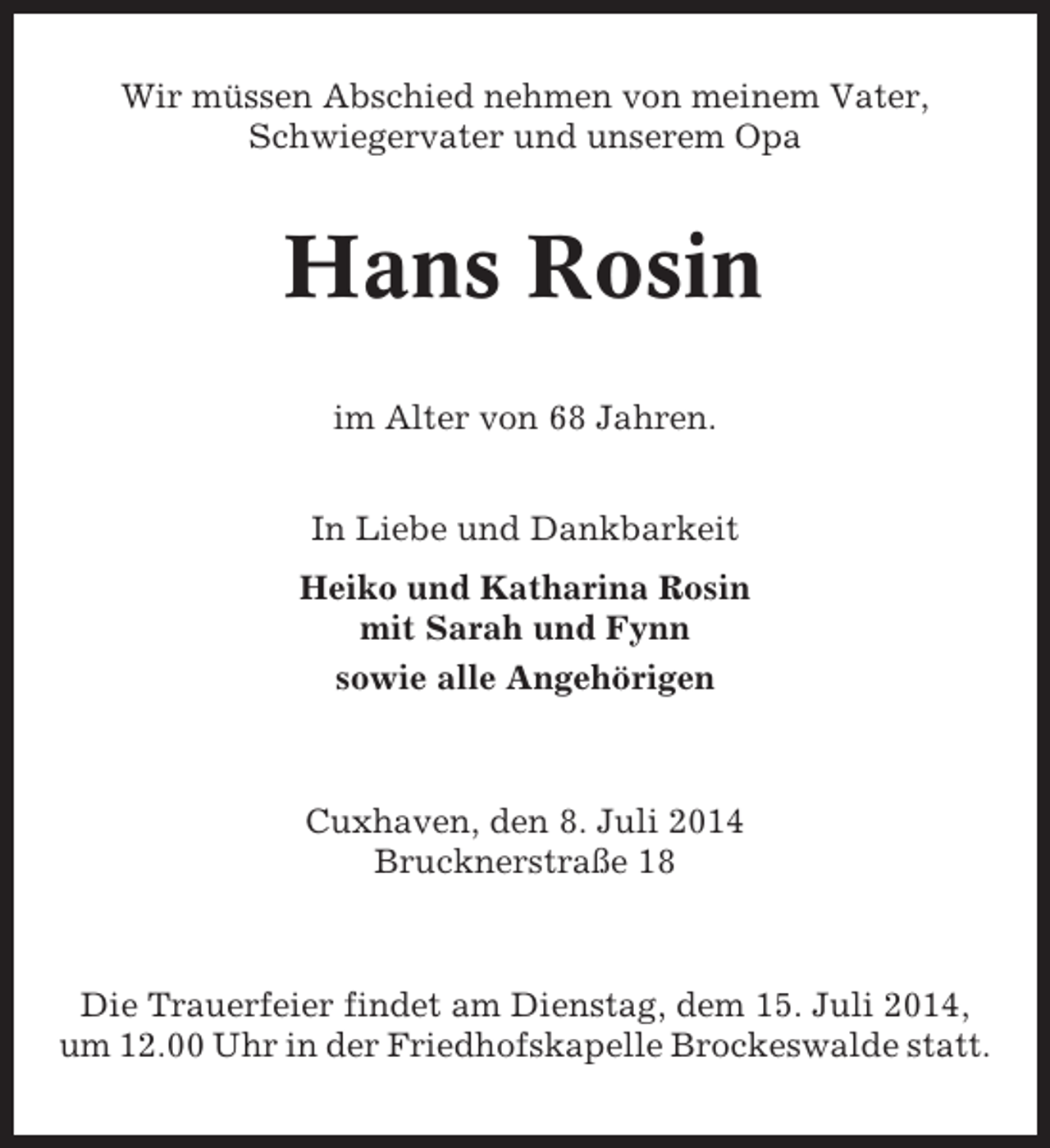 <p>Wir müssen Abschied nehmen von meinem Vater,<br />Schwiegervater und unserem Opa</p><p>Hans Rosin<br />im Alter von 68 Jahren.<br />In Liebe und Dankbarkeit<br />Heiko und Katharina Rosin<br />mit Sarah und Fynn<br />sowie alle Angehörigen</p><p>Cuxhaven, den 8. Juli 2014<br />Brucknerstraße 18</p><p>Die Trauerfeier findet am Dienstag, dem 15. Juli 2014,<br />um 12.00 Uhr in der Friedhofskapelle Brockeswalde statt.</p>