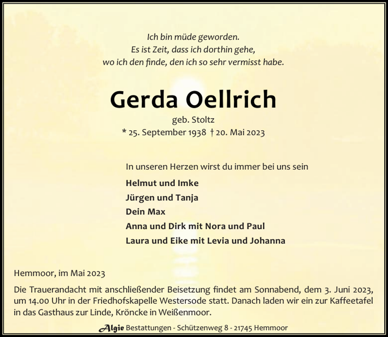 <p>Ich bin müde geworden.<br />Es ist Zeit, dass ich dorthin gehe,<br />wo ich den ﬁnde, den ich so sehr vermisst habe.</p><p>Gerda Oellrich<br />geb. Stoltz<br />* 25. September 1938 † 20. Mai 2023</p><p>In unseren Herzen wirst du immer bei uns sein<br />Helmut und Imke<br />Jürgen und Tanja<br />Dein Max<br />Anna und Dirk mit Nora und Paul<br />Laura und Eike mit Levia und Johanna<br />Hemmoor, im Mai 2023<br />Die Trauerandacht mit anschließender Beisetzung findet am Sonnabend, dem 3. Juni 2023,<br />um 14.00 Uhr in der Friedhofskapelle Westersode statt. Danach laden wir ein zur Kaffeetafel<br />in das Gasthaus zur Linde, Kröncke in Weißenmoor.<br />Algie Bestattungen - Schützenweg 8 - 21745 Hemmoor</p>