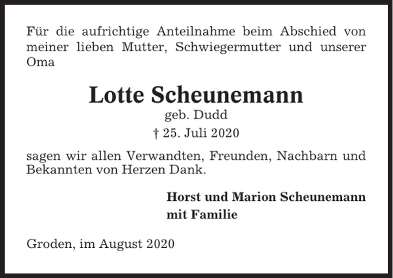 <p>Für die aufrichtige Anteilnahme beim Abschied von<br />meiner lieben Mutter, Schwiegermutter und unserer<br />Oma</p><p>Lotte Scheunemann<br />geb. Dudd<br />† 25. Juli 2020<br />sagen wir allen Verwandten, Freunden, Nachbarn und<br />Bekannten von Herzen Dank.<br />Horst und Marion Scheunemann<br />mit Familie<br />Groden, im August 2020</p>