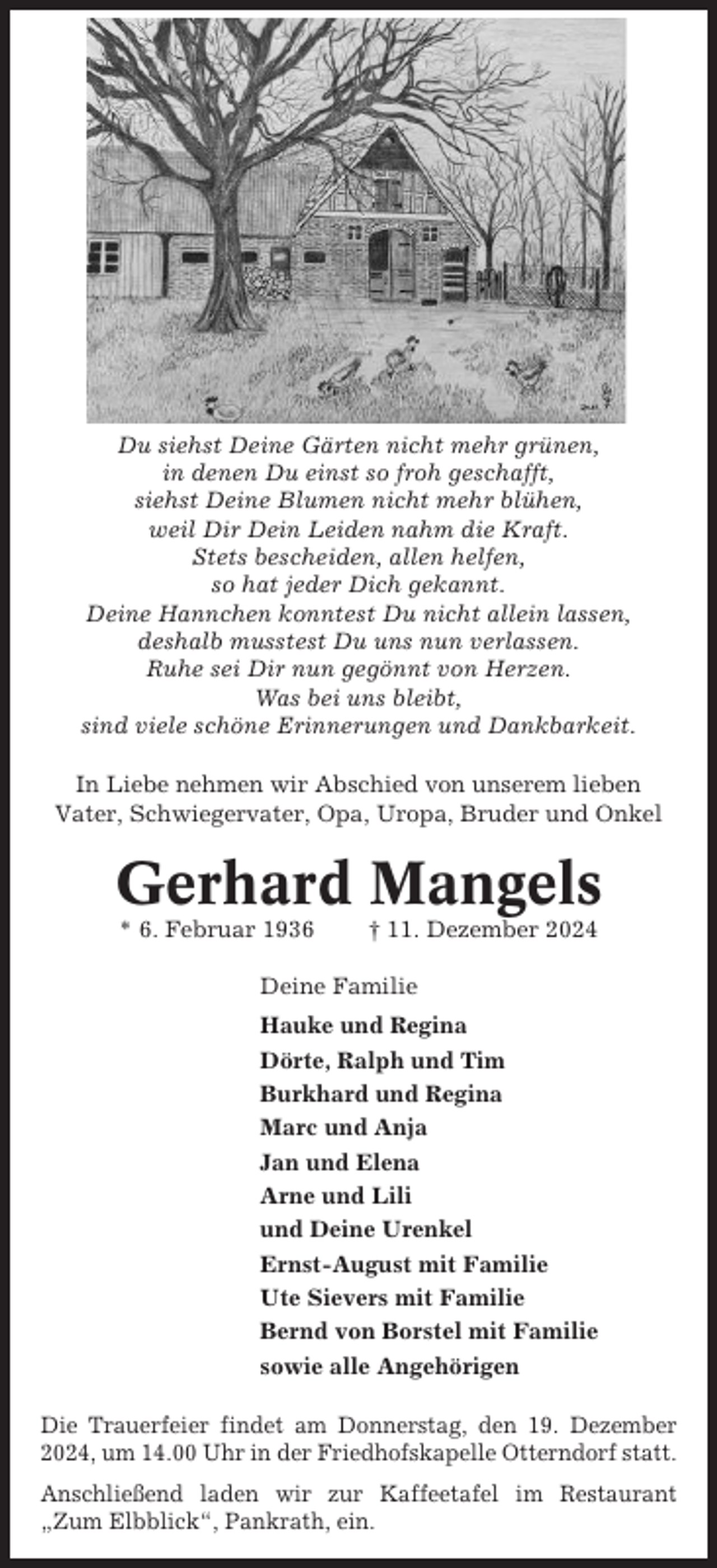 <p>Du siehst Deine Gärten nicht mehr grünen,<br />in denen Du einst so froh geschafft,<br />siehst Deine Blumen nicht mehr blühen,<br />weil Dir Dein Leiden nahm die Kraft.<br />Stets bescheiden, allen helfen,<br />so hat jeder Dich gekannt.<br />Deine Hannchen konntest Du nicht allein lassen,<br />deshalb musstest Du uns nun verlassen.<br />Ruhe sei Dir nun gegönnt von Herzen.<br />Was bei uns bleibt,<br />sind viele schöne Erinnerungen und Dankbarkeit.<br />In Liebe nehmen wir Abschied von unserem lieben<br />Vater, Schwiegervater, Opa, Uropa, Bruder und Onkel</p><p>Gerhard Mangels<br />* 6. Februar 1936</p><p>† 11. Dezember 2024</p><p>Deine Familie<br />Hauke und Regina<br />Dörte, Ralph und Tim<br />Burkhard und Regina<br />Marc und Anja<br />Jan und Elena<br />Arne und Lili<br />und Deine Urenkel<br />Ernst-August mit Familie<br />Ute Sievers mit Familie<br />Bernd von Borstel mit Familie<br />sowie alle Angehörigen<br />Die Trauerfeier findet am Donnerstag, den 19. Dezember<br />2024, um 14.00 Uhr in der Friedhofskapelle Otterndorf statt.<br />Anschließend laden wir zur Kaffeetafel im Restaurant<br />„Zum Elbblick“, Pankrath, ein.</p>