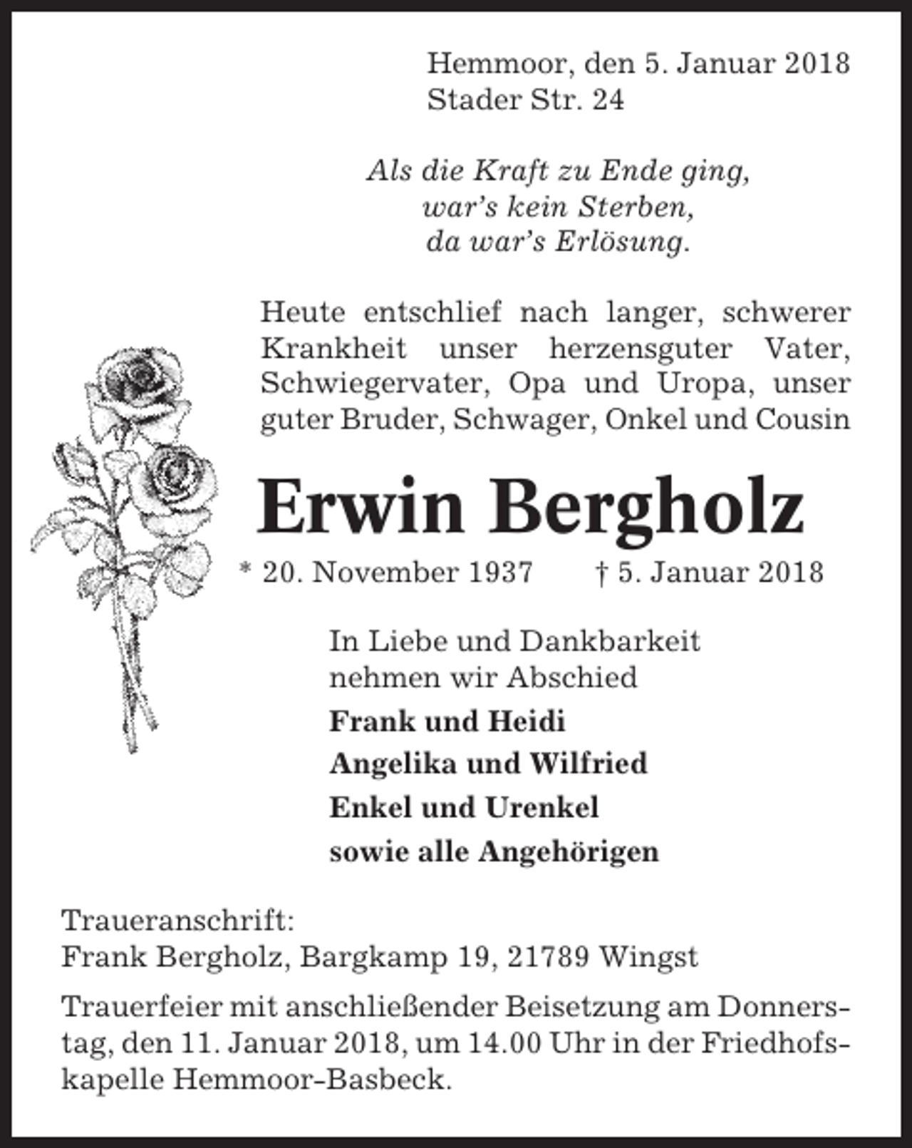 <p>Hemmoor, den 5. Januar 2018<br />Stader Str. 24<br />Als die Kraft zu Ende ging,<br />war’s kein Sterben,<br />da war’s Erlösung.<br />Heute entschlief nach langer, schwerer<br />Krankheit unser herzensguter Vater,<br />Schwiegervater, Opa und Uropa, unser<br />guter Bruder, Schwager, Onkel und Cousin</p><p>Erwin Bergholz<br />* 20. November 1937</p><p>† 5. Januar 2018</p><p>In Liebe und Dankbarkeit<br />nehmen wir Abschied<br />Frank und Heidi<br />Angelika und Wilfried<br />Enkel und Urenkel<br />sowie alle Angehörigen<br />Traueranschrift:<br />Frank Bergholz, Bargkamp 19, 21789 Wingst<br />Trauerfeier mit anschließender Beisetzung am Donnerstag, den 11. Januar 2018, um 14.00 Uhr in der Friedhofskapelle Hemmoor-Basbeck.</p>