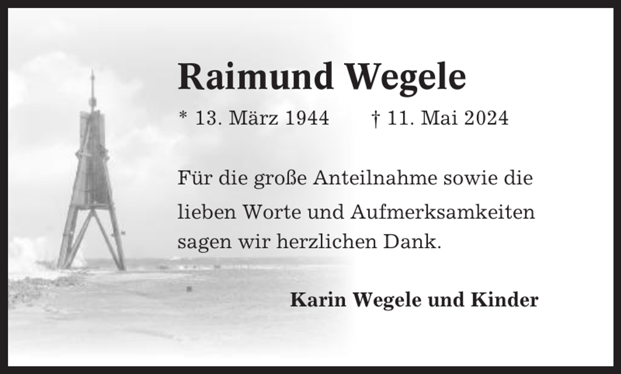 <p>Raimund Wegele<br />* 13. März 1944</p><p>† 11. Mai 2024</p><p>Für die große Anteilnahme sowie die<br />lieben Worte und Aufmerksamkeiten<br />sagen wir herzlichen Dank.<br />Karin Wegele und Kinder</p>