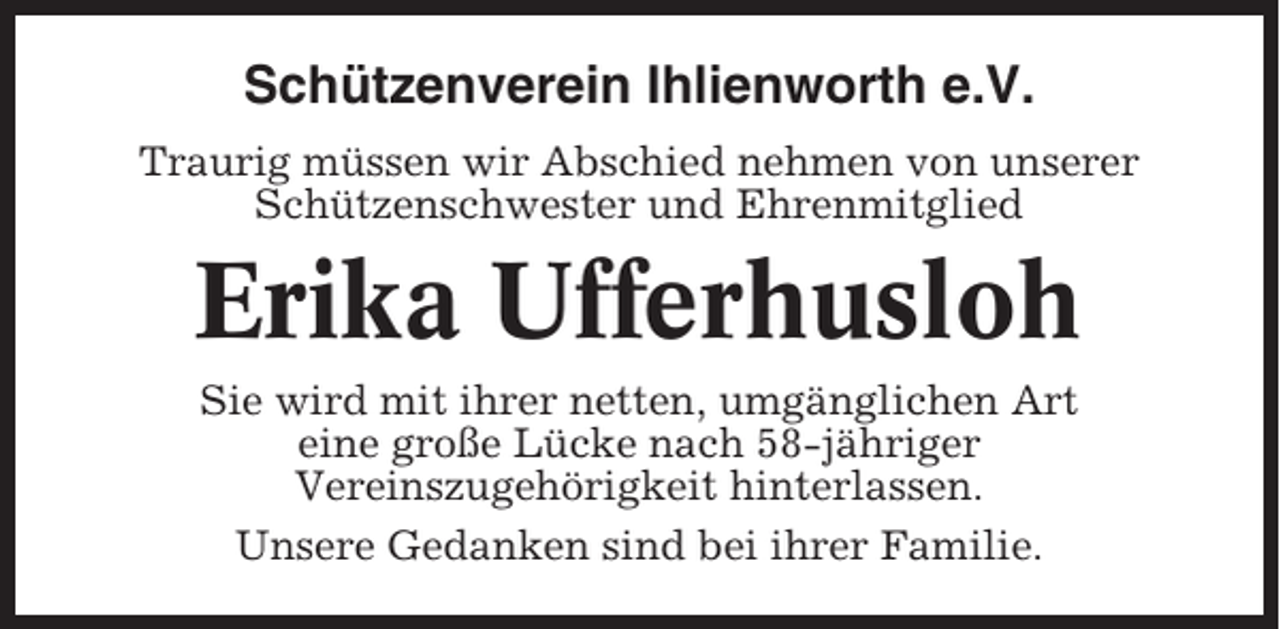 <p>Schützenverein Ihlienworth e.V.<br />Traurig müssen wir Abschied nehmen von unserer<br />Schützenschwester und Ehrenmitglied</p><p>Erika Ufferhusloh<br />Sie wird mit ihrer netten, umgänglichen Art<br />eine große Lücke nach 58-jähriger<br />Vereinszugehörigkeit hinterlassen.<br />Unsere Gedanken sind bei ihrer Familie.</p>
