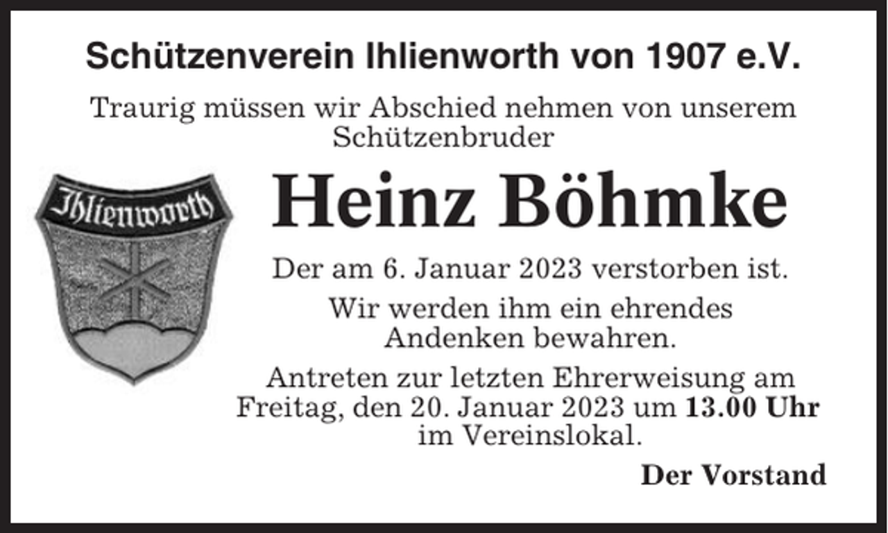 <p>Schützenverein Ihlienworth von 1907 e.V.<br />Traurig müssen wir Abschied nehmen von unserem<br />Schützenbruder</p><p>Heinz Böhmke<br />Der am 6. Januar 2023 verstorben ist.<br />Wir werden ihm ein ehrendes<br />Andenken bewahren.<br />Antreten zur letzten Ehrerweisung am<br />Freitag, den 20. Januar 2023 um 13.00 Uhr<br />im Vereinslokal.<br />Der Vorstand</p>