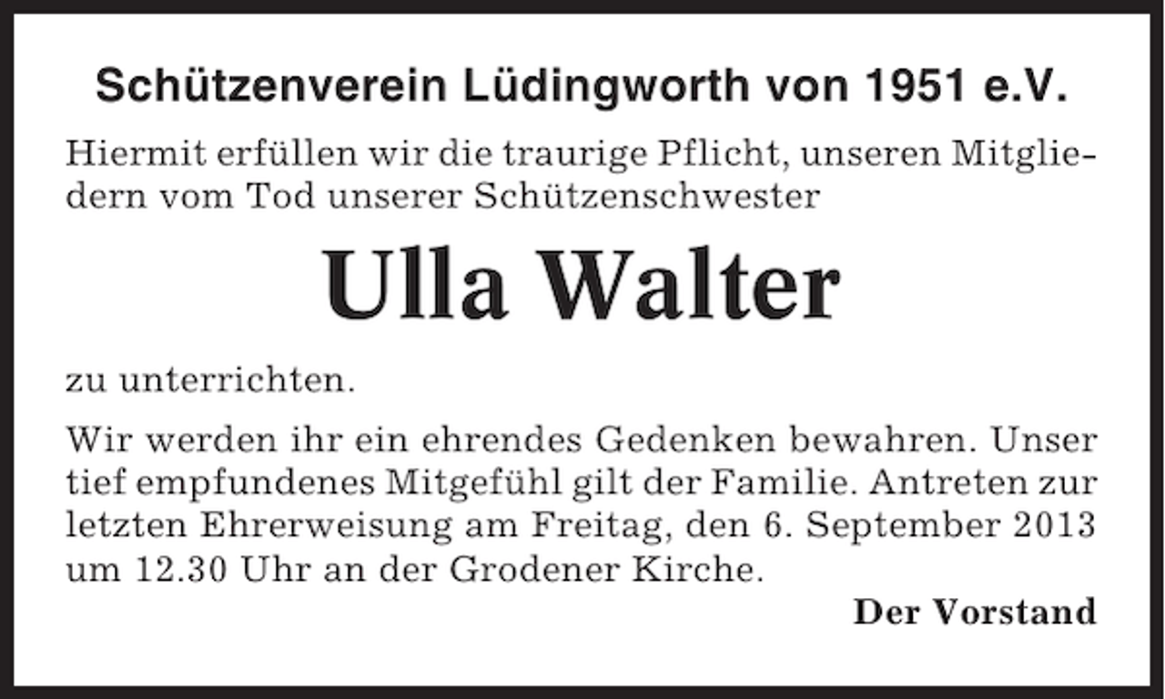 <p>Schützenverein Lüdingworth von 1951 e.V.<br />Hiermit erfüllen wir die traurige Pflicht, unseren Mitgliedern vom Tod unserer Schützenschwester</p><p>Ulla Walter<br />zu unterrichten.<br />Wir werden ihr ein ehrendes Gedenken bewahren. Unser<br />tief empfundenes Mitgefühl gilt der Familie. Antreten zur<br />letzten Ehrerweisung am Freitag, den 6. September 2013<br />um 12.30 Uhr an der Grodener Kirche.<br />Der Vorstand</p>