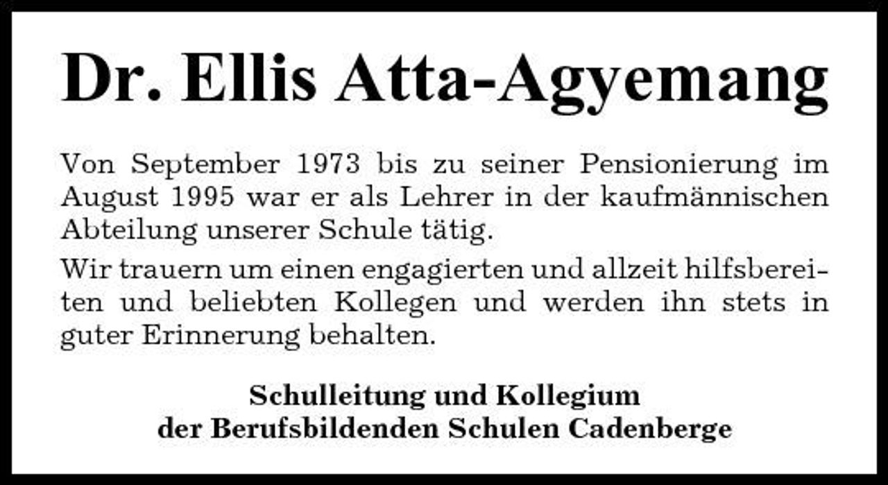 <p>Dr. Ellis Atta-Agyemang<br />Von September 1973 bis zu seiner Pensionierung im August 1995 war er als Lehrer in der kaufmännischen Abteilung unserer Schule tätig. Wir trauern um einen engagierten und allzeit hilfsbereiten und beliebten Kollegen und werden ihn stets in guter Erinnerung behalten. Schulleitung und Kollegium der Berufsbildenden Schulen Cadenberge</p>