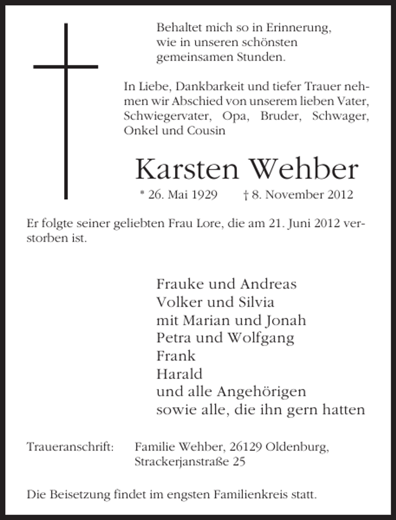 <p>Behaltet mich so in Erinnerung,<br />wie in unseren schönsten<br />gemeinsamen Stunden.<br />In Liebe, Dankbarkeit und tiefer Trauer nehmen wir Abschied von unserem lieben Vater,<br />Schwiegervater, Opa, Bruder, Schwager,<br />Onkel und Cousin</p><p>Karsten Wehber<br />* 26. Mai 1929</p><p>† 8. November 2012</p><p>Er folgte seiner geliebten Frau Lore, die am 21. Juni 2012 verstorben ist.</p><p>Frauke und Andreas<br />Volker und Silvia<br />mit Marian und Jonah<br />Petra und Wolfgang<br />Frank<br />Harald<br />und alle Angehörigen<br />sowie alle, die ihn gern hatten<br />Traueranschrift:</p><p>Familie Wehber, 26129 Oldenburg,<br />Strackerjanstraße 25</p><p>Die Beisetzung findet im engsten Familienkreis statt.</p>
