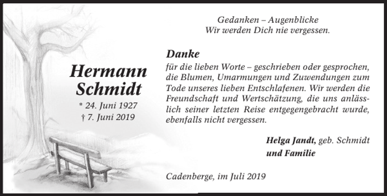 <p>Gedanken – Augenblicke<br />Wir werden Dich nie vergessen.</p><p>Danke</p><p>Hermann<br />Schmidt<br />* 24. Juni 1927<br />† 7. Juni 2019</p><p>für die lieben Worte – geschrieben oder gesprochen,<br />die Blumen, Umarmungen und Zuwendungen zum<br />Tode unseres lieben Entschlafenen. Wir werden die<br />Freundschaft und Wertschätzung, die uns anlässlich seiner letzten Reise entgegengebracht wurde,<br />ebenfalls nicht vergessen.<br />Helga Jandt, geb. Schmidt<br />und Familie<br />Cadenberge, im Juli 2019</p>