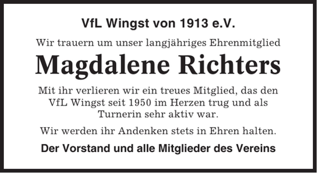 <p>VfL Wingst von 1913 e.V.<br />Wir trauern um unser langjähriges Ehrenmitglied</p><p>Magdalene Richters<br />Mit ihr verlieren wir ein treues Mitglied, das den<br />VfL Wingst seit 1950 im Herzen trug und als<br />Turnerin sehr aktiv war.<br />Wir werden ihr Andenken stets in Ehren halten.</p><p>Der Vorstand und alle Mitglieder des Vereins</p>