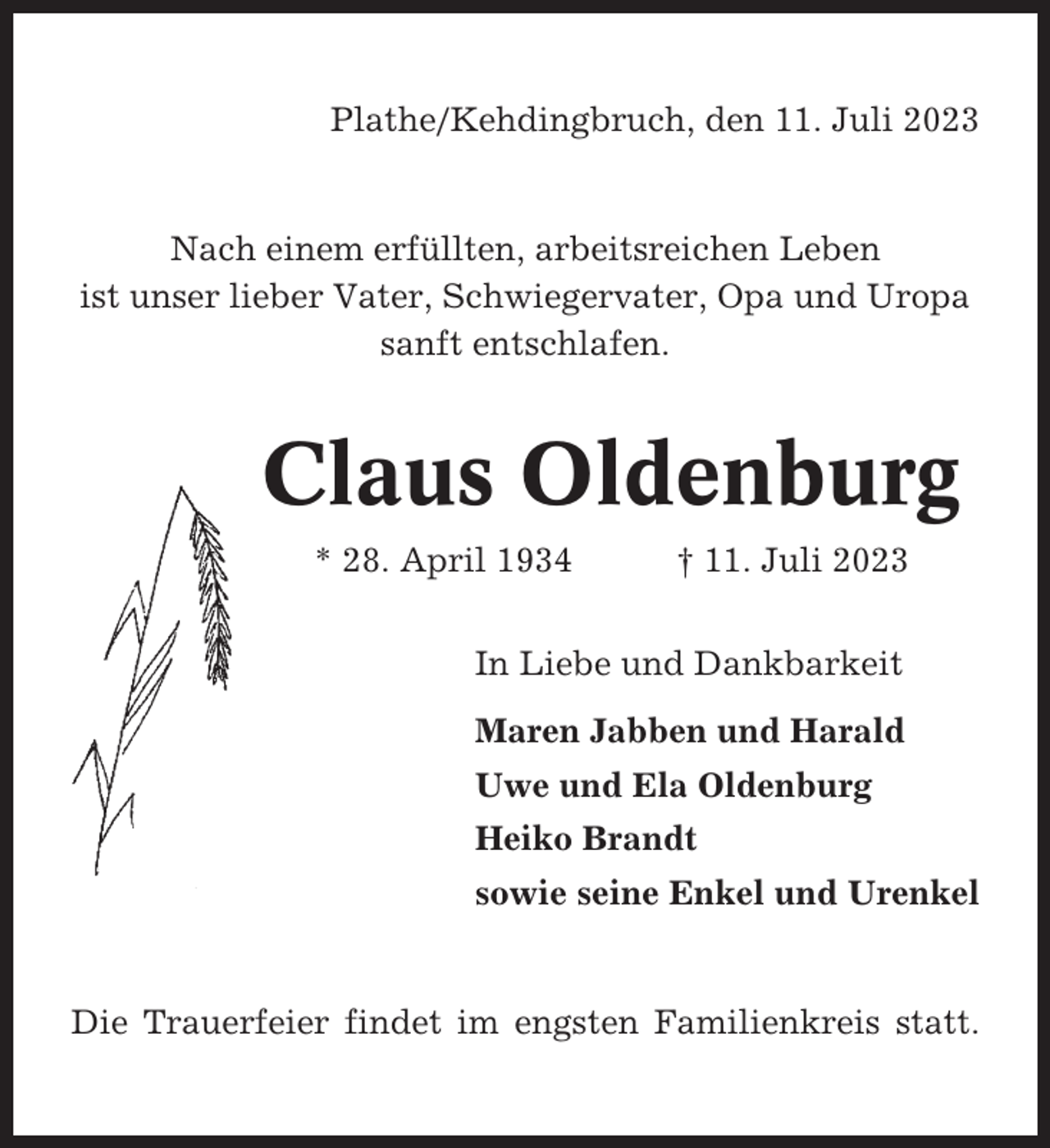 <p>Plathe/Kehdingbruch, den 11. Juli 2023</p><p>Nach einem erfüllten, arbeitsreichen Leben<br />ist unser lieber Vater, Schwiegervater, Opa und Uropa<br />sanft entschlafen.</p><p>Claus Oldenburg<br />* 28. April 1934</p><p>† 11. Juli 2023</p><p>In Liebe und Dankbarkeit<br />Maren Jabben und Harald<br />Uwe und Ela Oldenburg<br />Heiko Brandt<br />sowie seine Enkel und Urenkel</p><p>Die Trauerfeier findet im engsten Familienkreis statt.</p>