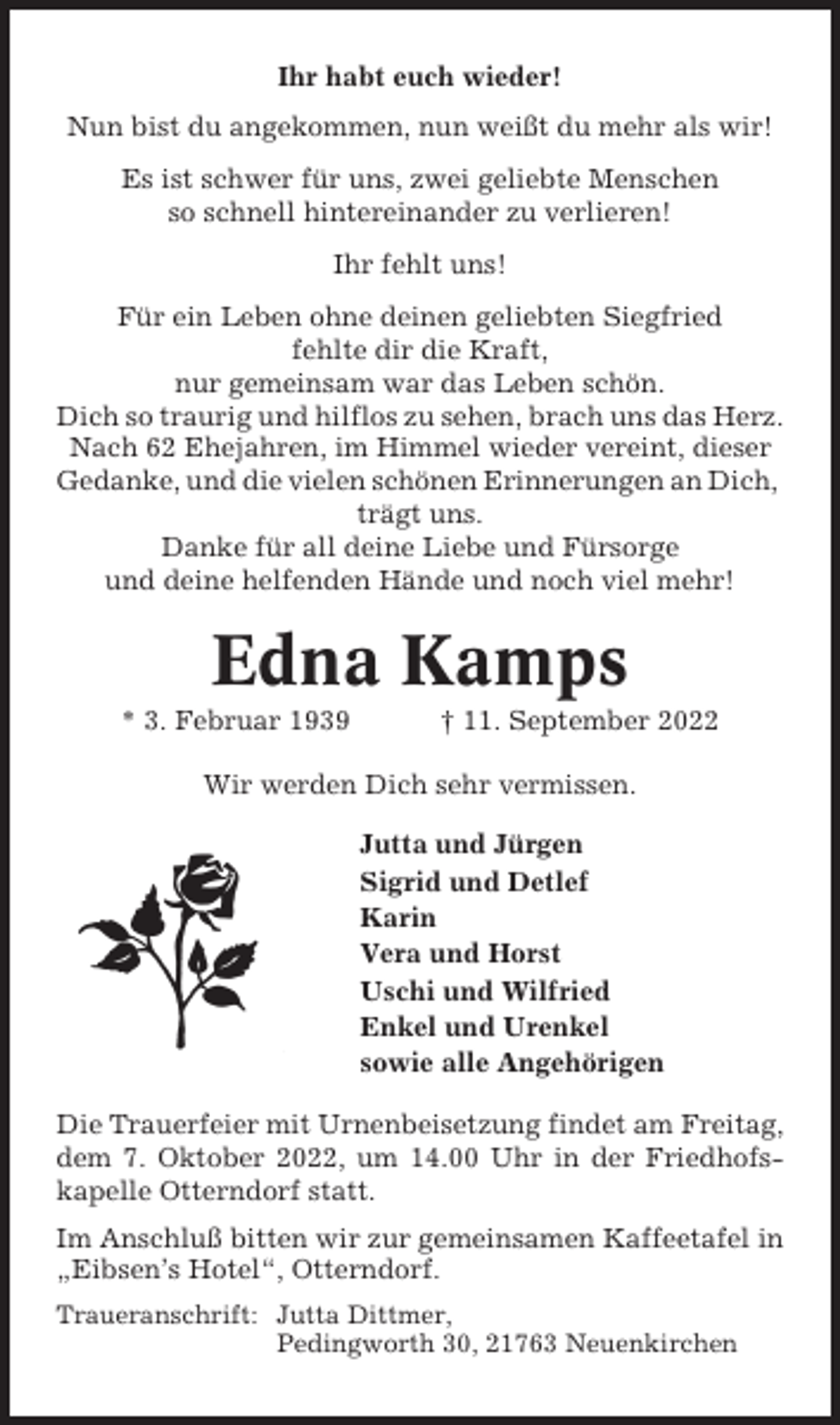 <p>Ihr habt euch wieder!<br />Nun bist du angekommen, nun weißt du mehr als wir!<br />Es ist schwer für uns, zwei geliebte Menschen<br />so schnell hintereinander zu verlieren!<br />Ihr fehlt uns!<br />Für ein Leben ohne deinen geliebten Siegfried<br />fehlte dir die Kraft,<br />nur gemeinsam war das Leben schön.<br />Dich so traurig und hilflos zu sehen, brach uns das Herz.<br />Nach 62 Ehejahren, im Himmel wieder vereint, dieser<br />Gedanke, und die vielen schönen Erinnerungen an Dich,<br />trägt uns.<br />Danke für all deine Liebe und Fürsorge<br />und deine helfenden Hände und noch viel mehr!</p><p>Edna Kamps<br />* 3. Februar 1939</p><p>† 11. September 2022</p><p>Wir werden Dich sehr vermissen.<br />Jutta und Jürgen<br />Sigrid und Detlef<br />Karin<br />Vera und Horst<br />Uschi und Wilfried<br />Enkel und Urenkel<br />sowie alle Angehörigen<br />Die Trauerfeier mit Urnenbeisetzung findet am Freitag,<br />dem 7. Oktober 2022, um 14.00 Uhr in der Friedhofskapelle Otterndorf statt.<br />Im Anschluß bitten wir zur gemeinsamen Kaffeetafel in<br />„Eibsen’s Hotel“, Otterndorf.<br />Traueranschrift: Jutta Dittmer,<br />Pedingworth 30, 21763 Neuenkirchen</p>
