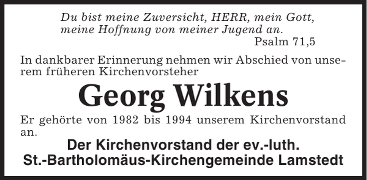 <p>Du bist meine Zuversicht, HERR, mein Gott,<br />meine Hoffnung von meiner Jugend an.<br />Psalm 71,5<br />In dankbarer Erinnerung nehmen wir Abschied von unserem früheren Kirchenvorsteher</p><p>Georg Wilkens<br />Er gehörte von 1982 bis 1994 unserem Kirchenvorstand<br />an.</p><p>Der Kirchenvorstand der ev.-luth.<br />St.-Bartholomäus-Kirchengemeinde Lamstedt</p>