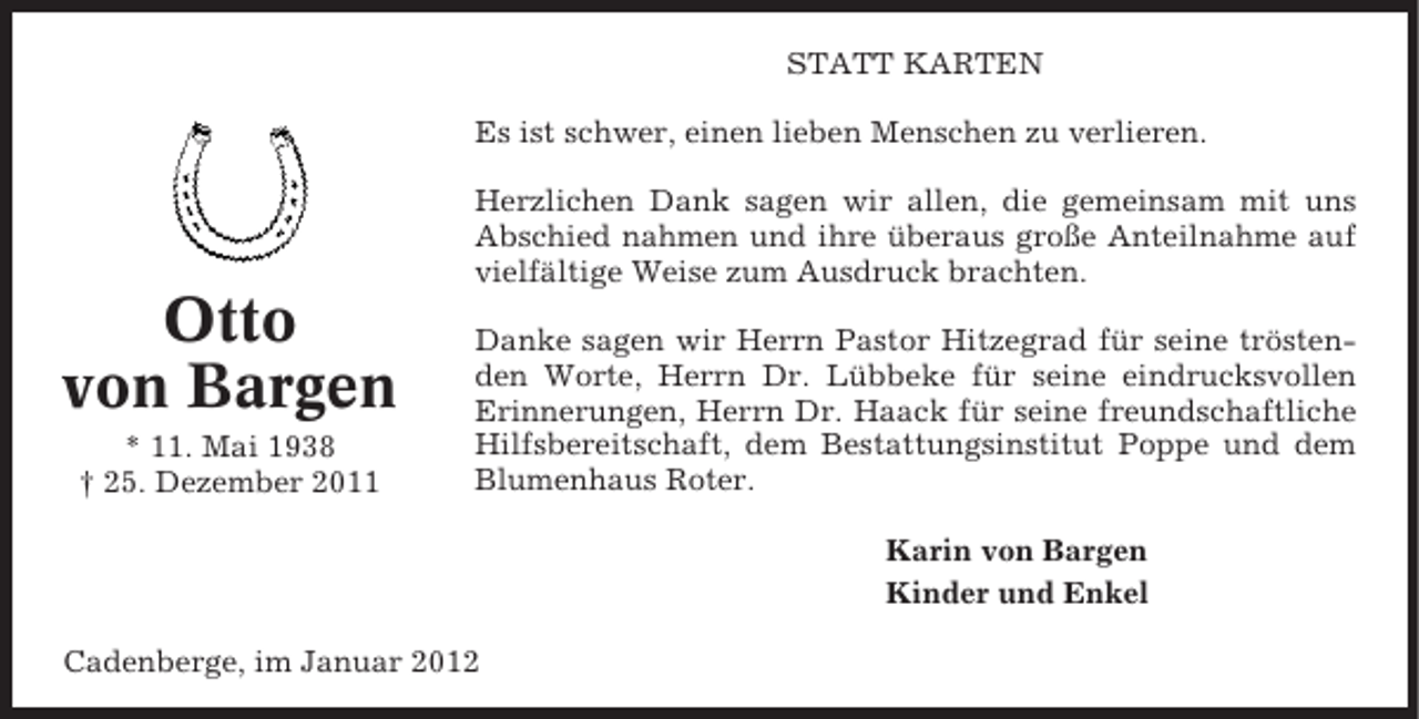 <p>STATT KARTEN<br />Es ist schwer, einen lieben Menschen zu verlieren.<br />Herzlichen Dank sagen wir allen, die gemeinsam mit uns<br />Abschied nahmen und ihre überaus große Anteilnahme auf<br />vielfältige Weise zum Ausdruck brachten.</p><p>Otto<br />von Bargen<br />* 11. Mai 1938<br />† 25. Dezember 2011</p><p>Danke sagen wir Herrn Pastor Hitzegrad für seine tröstenden Worte, Herrn Dr. Lübbeke für seine eindrucksvollen<br />Erinnerungen, Herrn Dr. Haack für seine freundschaftliche<br />Hilfsbereitschaft, dem Bestattungsinstitut Poppe und dem<br />Blumenhaus Roter.<br />Karin von Bargen<br />Kinder und Enkel</p><p>Cadenberge, im Januar 2012</p>