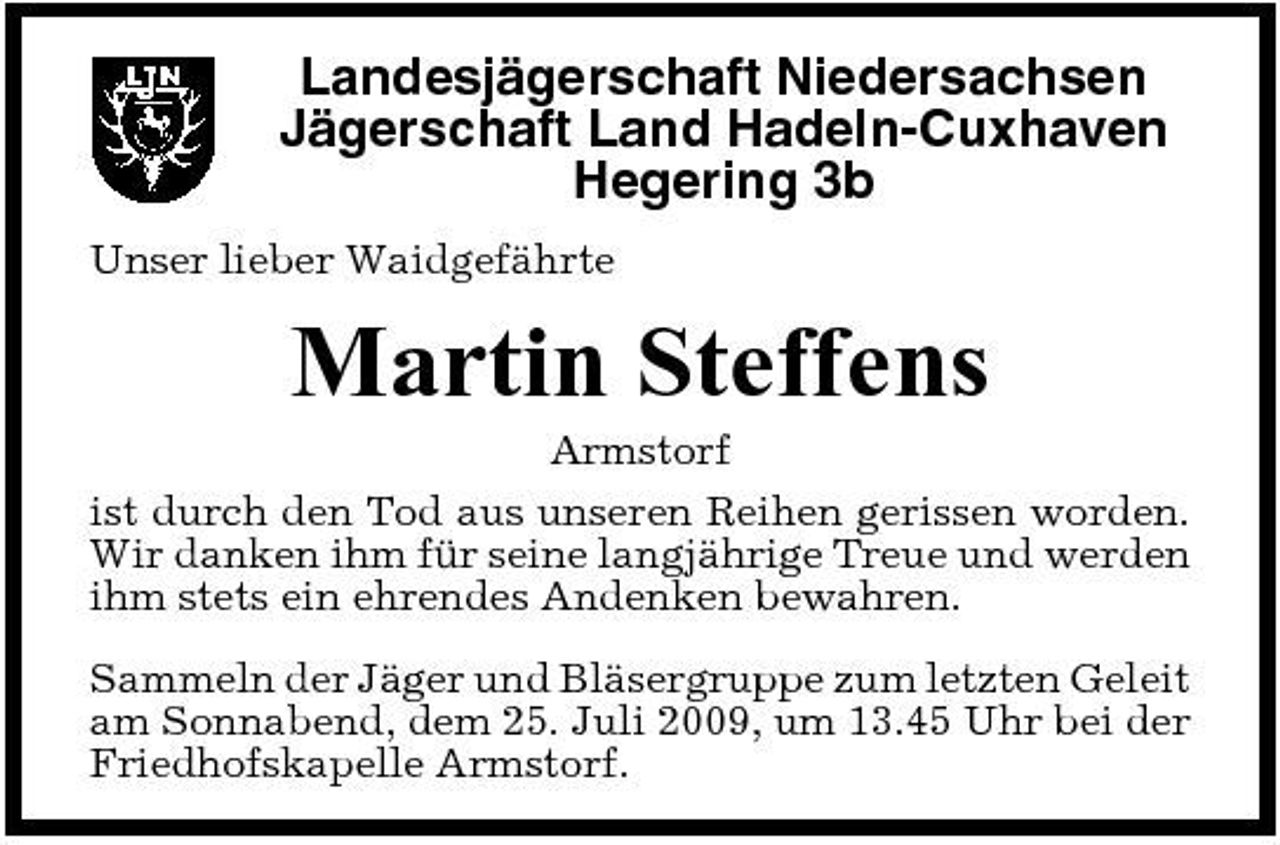 <p>Landesjägerschaft Niedersachsen Jägerschaft Land Hadeln-Cuxhaven Hegering 3b<br />Unser lieber Waidgefährte</p><p>Martin Steffens<br />Armstorf ist durch den Tod aus unseren Reihen gerissen worden. Wir danken ihm für seine langjährige Treue und werden ihm stets ein ehrendes Andenken bewahren. Sammeln der Jäger und Bläsergruppe zum letzten Geleit am Sonnabend, dem 25. Juli 2009, um 13.45 Uhr bei der Friedhofskapelle Armstorf.</p>