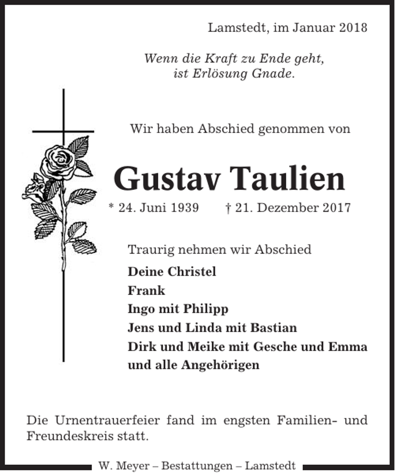 <p>Lamstedt, im Januar 2018<br />Wenn die Kraft zu Ende geht,<br />ist Erlösung Gnade.</p><p>Wir haben Abschied genommen von</p><p>Gustav Taulien<br />* 24. Juni 1939</p><p>† 21. Dezember 2017</p><p>Traurig nehmen wir Abschied<br />Deine Christel<br />Frank<br />Ingo mit Philipp<br />Jens und Linda mit Bastian<br />Dirk und Meike mit Gesche und Emma<br />und alle Angehörigen</p><p>Die Urnentrauerfeier fand im engsten Familien- und<br />Freundeskreis statt.<br />W. Meyer – Bestattungen – Lamstedt</p>