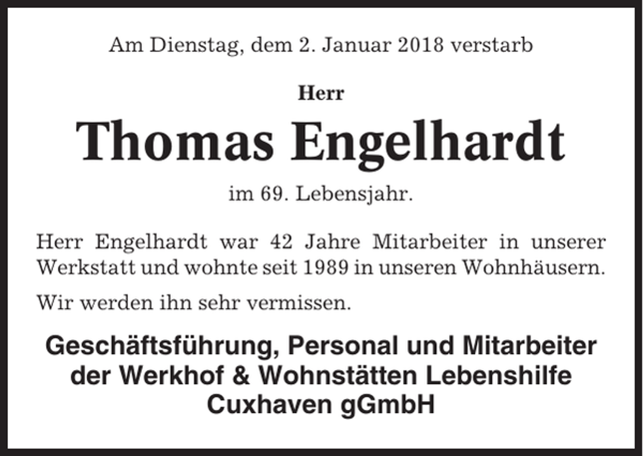 <p>Am Dienstag, dem 2. Januar 2018 verstarb<br />Herr</p><p>Thomas Engelhardt<br />im 69. Lebensjahr.<br />Herr Engelhardt war 42 Jahre Mitarbeiter in unserer<br />Werkstatt und wohnte seit 1989 in unseren Wohnhäusern.<br />Wir werden ihn sehr vermissen.</p><p>Geschäftsführung, Personal und Mitarbeiter<br />der Werkhof &amp; Wohnstätten Lebenshilfe<br />Cuxhaven gGmbH</p>