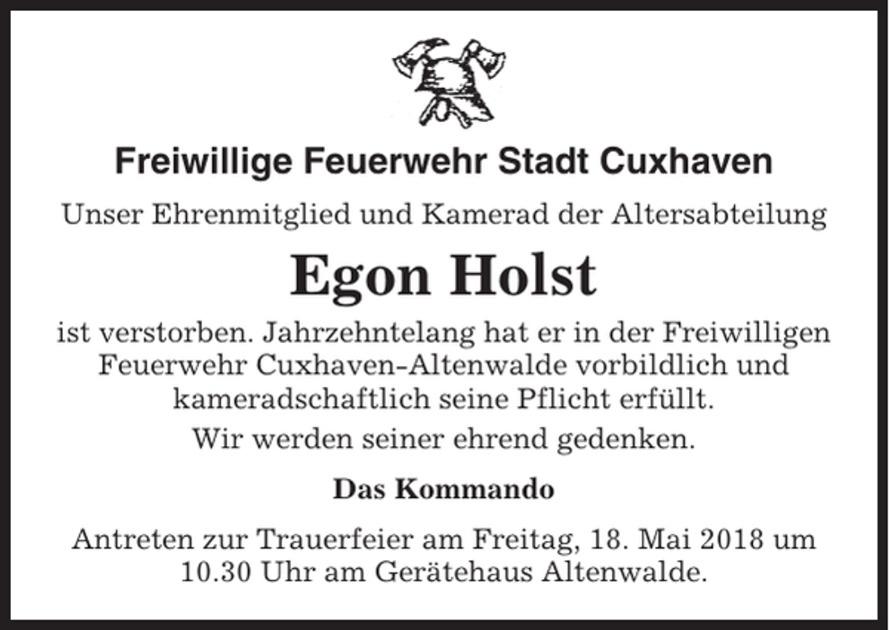 <p>Freiwillige Feuerwehr Stadt Cuxhaven<br />Unser Ehrenmitglied und Kamerad der Altersabteilung</p><p>Egon Holst<br />ist verstorben. Jahrzehntelang hat er in der Freiwilligen<br />Feuerwehr Cuxhaven-Altenwalde vorbildlich und<br />kameradschaftlich seine Pflicht erfüllt.<br />Wir werden seiner ehrend gedenken.<br />Das Kommando<br />Antreten zur Trauerfeier am Freitag, 18. Mai 2018 um<br />10.30 Uhr am Gerätehaus Altenwalde.</p>