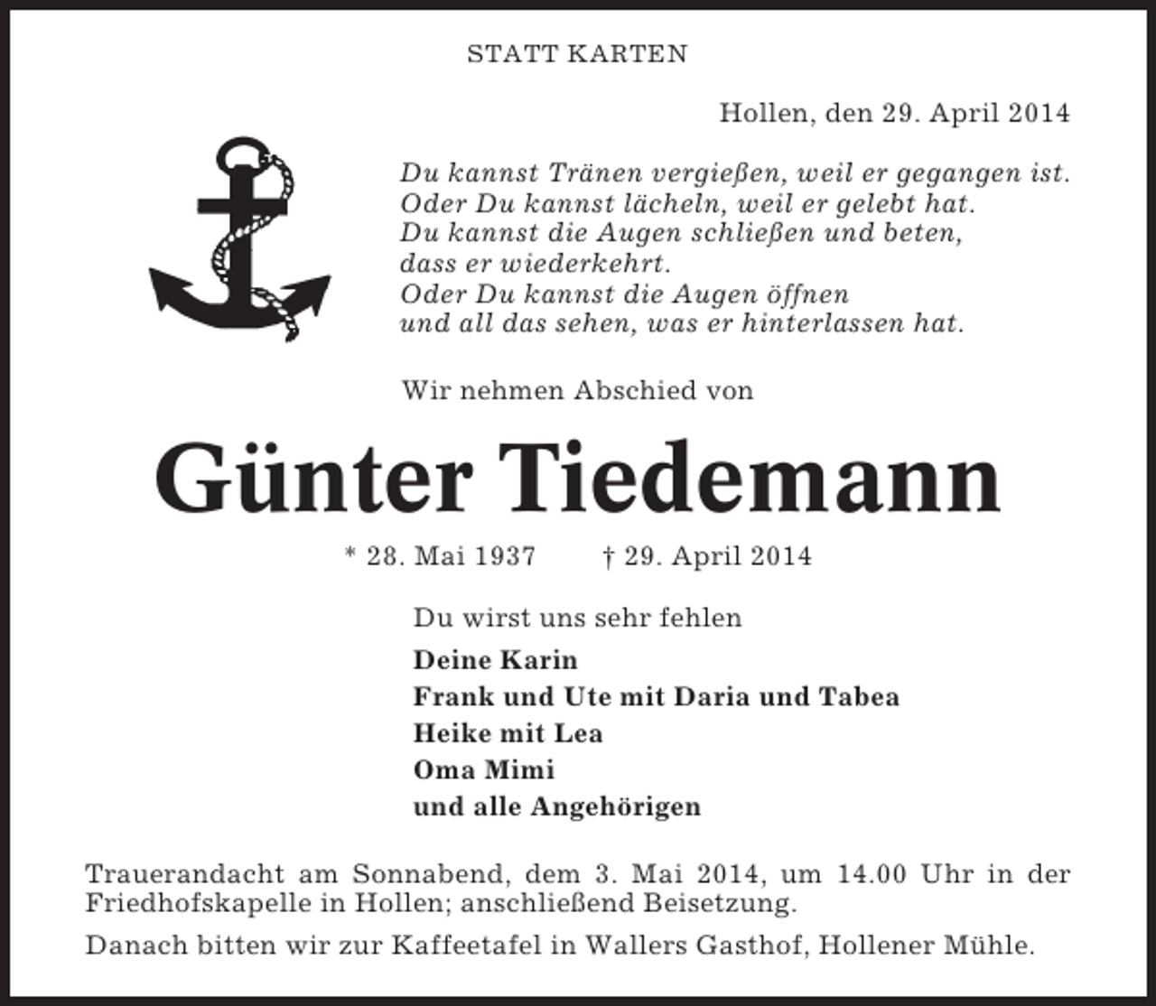 <p>STATT KARTEN</p><p>Hollen, den 29. April 2014<br />Du kannst Tränen vergießen, weil er gegangen ist.<br />Oder Du kannst lächeln, weil er gelebt hat.<br />Du kannst die Augen schließen und beten,<br />dass er wiederkehrt.<br />Oder Du kannst die Augen öffnen<br />und all das sehen, was er hinterlassen hat.<br />Wir nehmen Abschied von</p><p>Günter Tiedemann<br />* 28. Mai 1937</p><p>† 29. April 2014</p><p>Du wirst uns sehr fehlen<br />Deine Karin<br />Frank und Ute mit Daria und Tabea<br />Heike mit Lea<br />Oma Mimi<br />und alle Angehörigen<br />Trauerandacht am Sonnabend, dem 3. Mai 2014, um 14.00 Uhr in der<br />Friedhofskapelle in Hollen; anschließend Beisetzung.<br />Danach bitten wir zur Kaffeetafel in Wallers Gasthof, Hollener Mühle.</p>