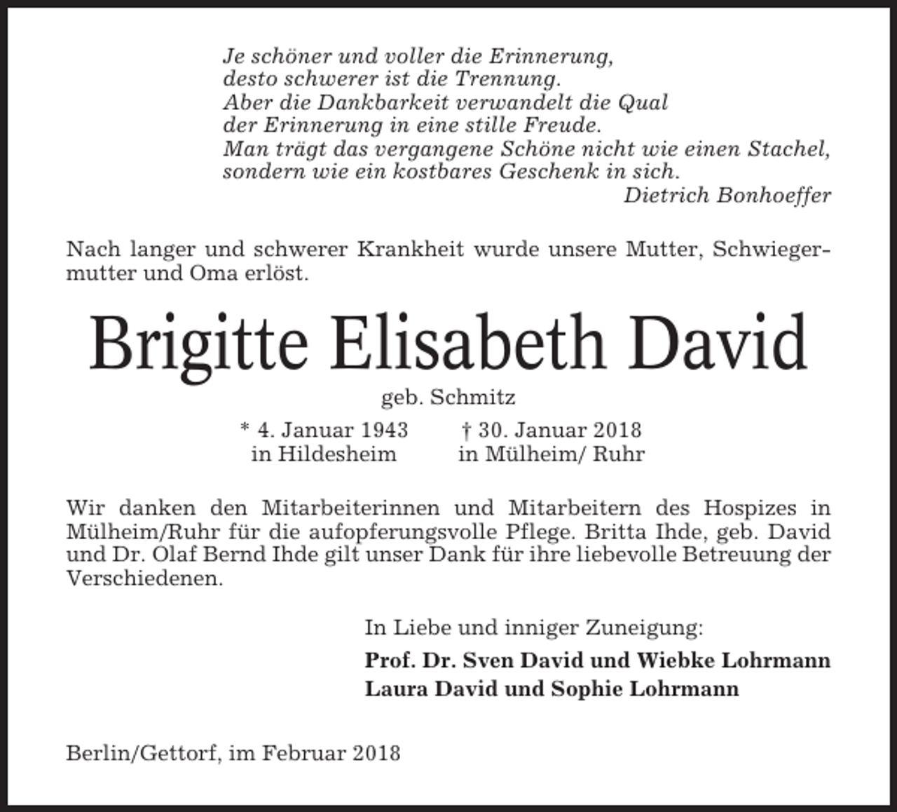 <p>Je schöner und voller die Erinnerung,<br />desto schwerer ist die Trennung.<br />Aber die Dankbarkeit verwandelt die Qual<br />der Erinnerung in eine stille Freude.<br />Man trägt das vergangene Schöne nicht wie einen Stachel,<br />sondern wie ein kostbares Geschenk in sich.<br />Dietrich Bonhoeffer<br />Nach langer und schwerer Krankheit wurde unsere Mutter, Schwiegermutter und Oma erlöst.</p><p>Brigitte Elisabeth David<br />geb. Schmitz<br />* 4. Januar 1943<br />† 30. Januar 2018<br />in Hildesheim<br />in Mülheim/ Ruhr<br />Wir danken den Mitarbeiterinnen und Mitarbeitern des Hospizes in<br />Mülheim/Ruhr für die aufopferungsvolle Pflege. Britta Ihde, geb. David<br />und Dr. Olaf Bernd Ihde gilt unser Dank für ihre liebevolle Betreuung der<br />Verschiedenen.<br />In Liebe und inniger Zuneigung:<br />Prof. Dr. Sven David und Wiebke Lohrmann<br />Laura David und Sophie Lohrmann<br />Berlin/Gettorf, im Februar 2018</p>