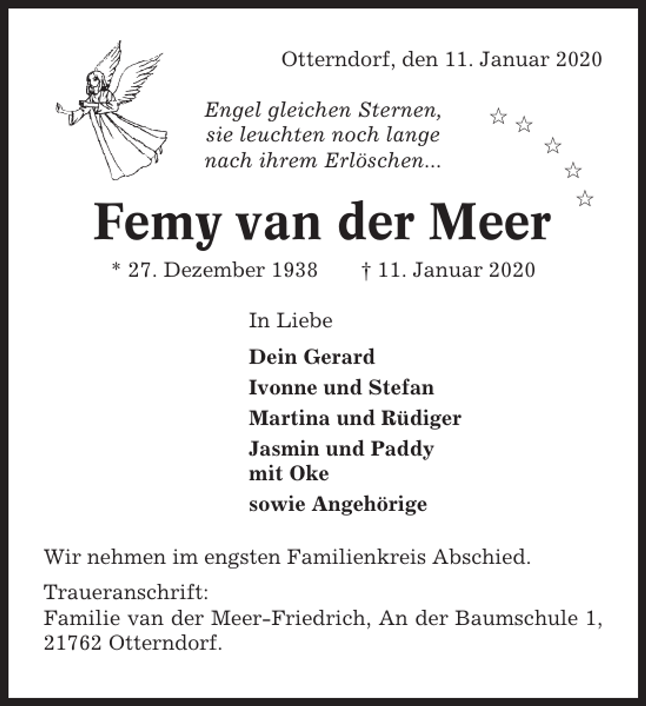 <p>Otterndorf, den 11. Januar 2020<br />Engel gleichen Sternen,<br />sie leuchten noch lange<br />nach ihrem Erlöschen...</p><p>✩✩<br />✩</p><p>Femy van der Meer<br />* 27. Dezember 1938</p><p>✩<br />✩</p><p>† 11. Januar 2020</p><p>In Liebe<br />Dein Gerard<br />Ivonne und Stefan<br />Martina und Rüdiger<br />Jasmin und Paddy<br />mit Oke<br />sowie Angehörige<br />Wir nehmen im engsten Familienkreis Abschied.<br />Traueranschrift:<br />Familie van der Meer-Friedrich, An der Baumschule 1,<br />21762 Otterndorf.</p>