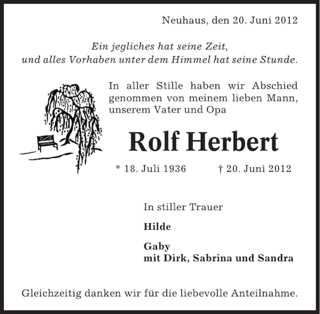 <p>Neuhaus, den 20. Juni 2012<br />Ein jegliches hat seine Zeit,<br />und alles Vorhaben unter dem Himmel hat seine Stunde.<br />In aller Stille haben wir Abschied<br />genommen von meinem lieben Mann,<br />unserem Vater und Opa</p><p>Rolf Herbert<br />* 18. Juli 1936</p><p>† 20. Juni 2012</p><p>In stiller Trauer<br />Hilde<br />Gaby<br />mit Dirk, Sabrina und Sandra<br />Gleichzeitig danken wir für die liebevolle Anteilnahme.</p>