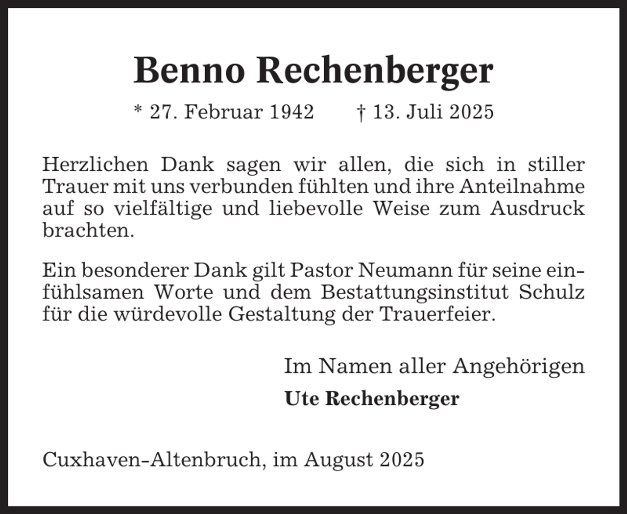 <p>Benno Rechenberger<br />* 27. Februar 1942</p><p>† 13. Juli 2025</p><p>Herzlichen Dank sagen wir allen, die sich in stiller<br />Trauer mit uns verbunden fühlten und ihre Anteilnahme<br />auf so vielfältige und liebevolle Weise zum Ausdruck<br />brachten.<br />Ein besonderer Dank gilt Pastor Neumann für seine einfühlsamen Worte und dem Bestattungsinstitut Schulz<br />für die würdevolle Gestaltung der Trauerfeier.</p><p>Im Namen aller Angehörigen<br />Ute Rechenberger<br />Cuxhaven-Altenbruch, im August 2025</p>
