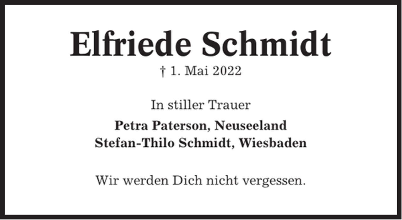 <p>Elfriede Schmidt<br />† 1. Mai 2022<br />In stiller Trauer<br />Petra Paterson, Neuseeland<br />Stefan-Thilo Schmidt, Wiesbaden<br />Wir werden Dich nicht vergessen.</p>