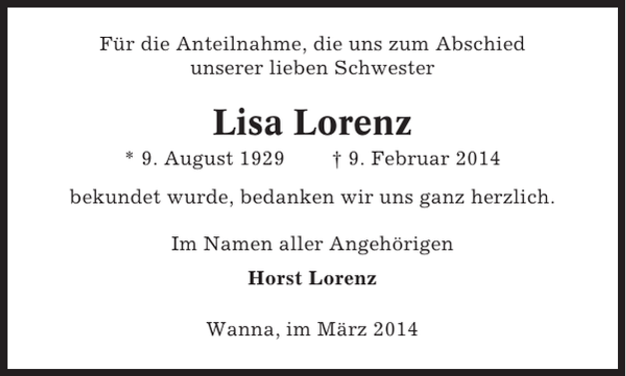 <p>Für die Anteilnahme, die uns zum Abschied<br />unserer lieben Schwester</p><p>Lisa Lorenz<br />* 9. August 1929</p><p>† 9. Februar 2014</p><p>bekundet wurde, bedanken wir uns ganz herzlich.<br />Im Namen aller Angehörigen<br />Horst Lorenz<br />Wanna, im März 2014</p>