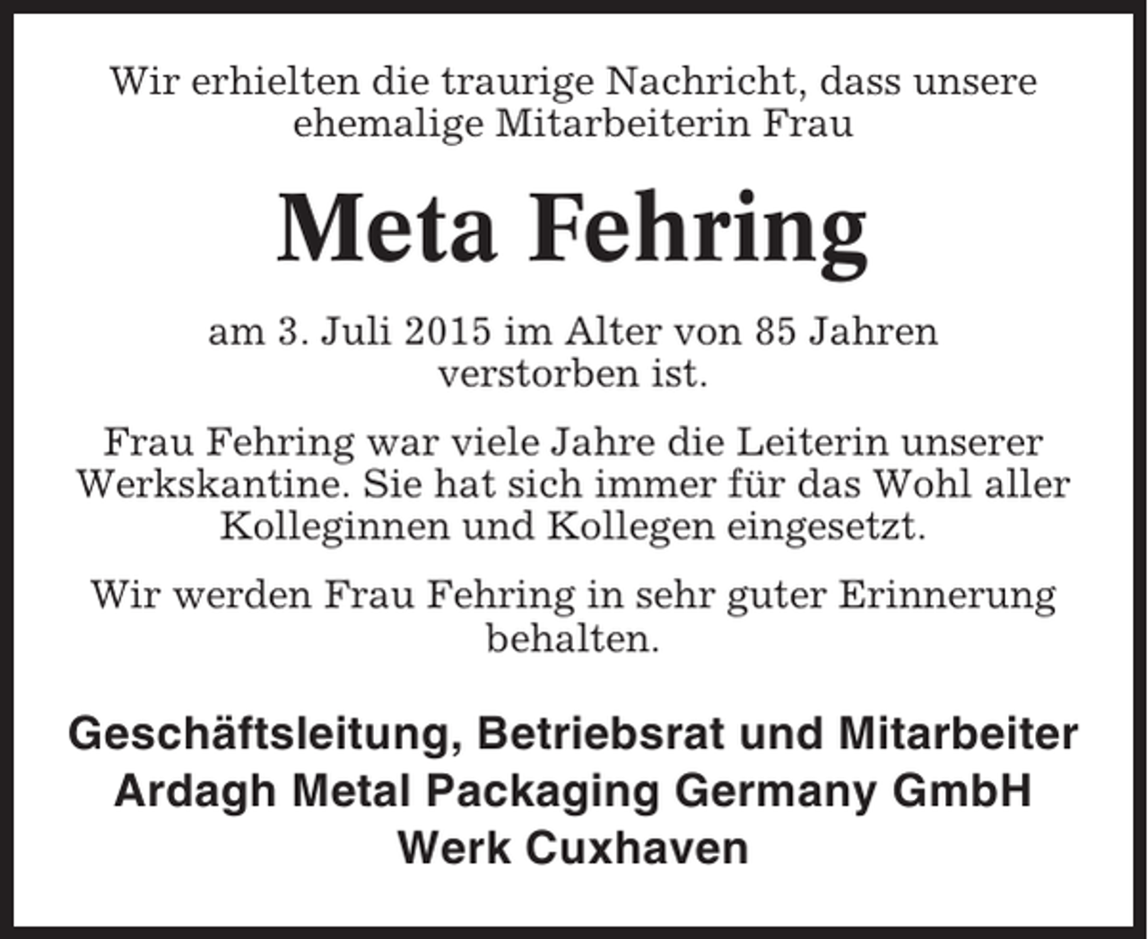 <p>Wir erhielten die traurige Nachricht, dass unsere<br />ehemalige Mitarbeiterin Frau</p><p>Meta Fehring<br />am 3. Juli 2015 im Alter von 85 Jahren<br />verstorben ist.<br />Frau Fehring war viele Jahre die Leiterin unserer<br />Werkskantine. Sie hat sich immer für das Wohl aller<br />Kolleginnen und Kollegen eingesetzt.<br />Wir werden Frau Fehring in sehr guter Erinnerung<br />behalten.</p><p>Geschäftsleitung, Betriebsrat und Mitarbeiter<br />Ardagh Metal Packaging Germany GmbH<br />Werk Cuxhaven</p>