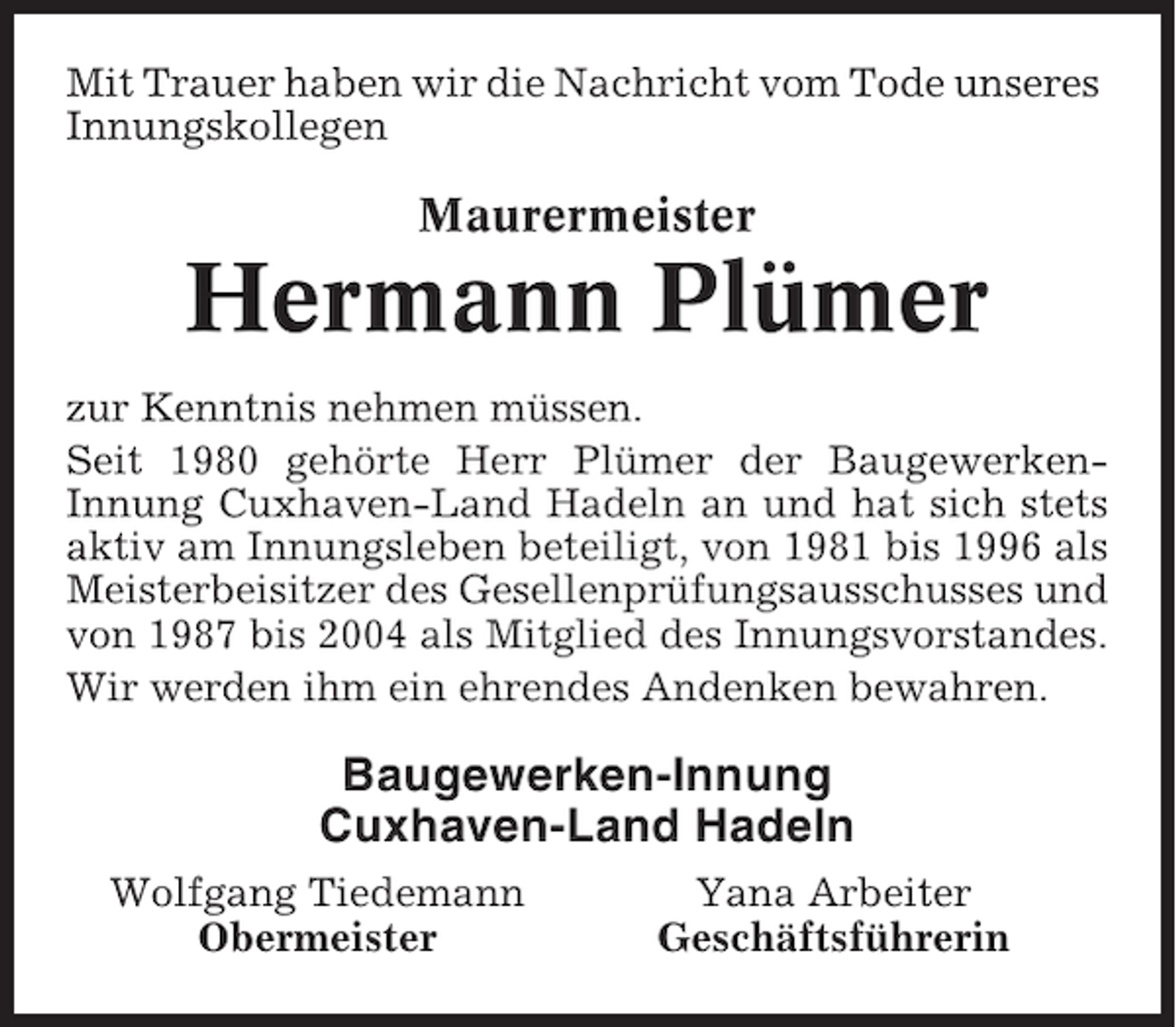 <p>Mit Trauer haben wir die Nachricht vom Tode unseres<br />Innungskollegen</p><p>Maurermeister</p><p>Hermann Plümer<br />zur Kenntnis nehmen müssen.<br />Seit 1980 gehörte Herr Plümer der BaugewerkenInnung Cuxhaven-Land Hadeln an und hat sich stets<br />aktiv am Innungsleben beteiligt, von 1981 bis 1996 als<br />Meisterbeisitzer des Gesellenprüfungsausschusses und<br />von 1987 bis 2004 als Mitglied des Innungsvorstandes.<br />Wir werden ihm ein ehrendes Andenken bewahren.</p><p>Baugewerken-Innung<br />Cuxhaven-Land Hadeln<br />Wolfgang Tiedemann<br />Obermeister</p><p>Yana Arbeiter<br />Geschäftsführerin</p>