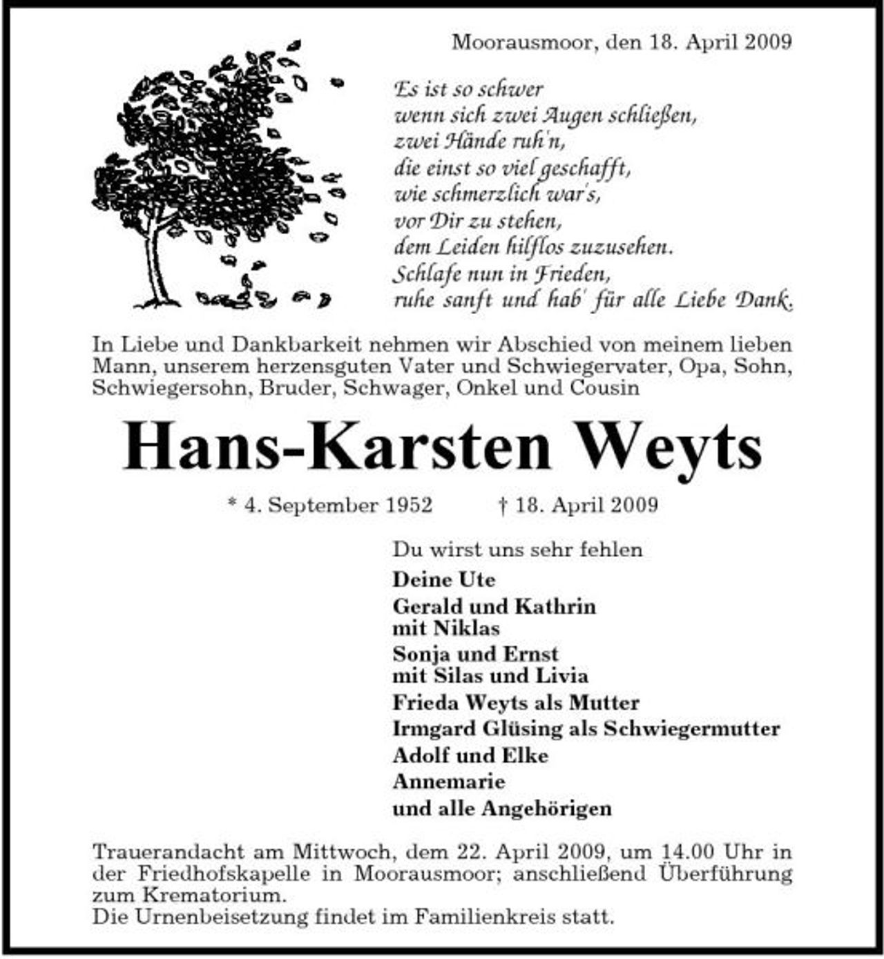 <p>Moorausmoor, den 18. April 2009</p><p>Es ist so schwer wenn sich zwei Augen schließen, zwei Hände ruh'n, die einst so viel geschafft, wie schmerzlich war's, vor Dir zu stehen, dem Leiden hilflos zuzusehen. Schlafe nun in Frieden, ruhe sanft und hab' für alle Liebe Dank.<br />In Liebe und Dankbarkeit nehmen wir Abschied von meinem lieben Mann, unserem herzensguten Vater und Schwiegervater, Opa, Sohn, Schwiegersohn, Bruder, Schwager, Onkel und Cousin</p><p>Hans-Karsten Weyts<br />* 4. September 1952 † 18. April 2009 Du wirst uns sehr fehlen Deine Ute Gerald und Kathrin mit Niklas Sonja und Ernst mit Silas und Livia Frieda Weyts als Mutter Irmgard Glüsing als Schwiegermutter Adolf und Elke Annemarie und alle Angehörigen Trauerandacht am Mittwoch, dem 22. April 2009, um 14.00 Uhr in der Friedhofskapelle in Moorausmoor; anschließend Überführung zum Krematorium. Die Urnenbeisetzung findet im Familienkreis statt.</p>