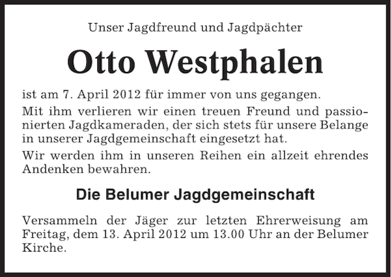<p>Unser Jagdfreund und Jagdpächter</p><p>Otto Westphalen<br />ist am 7. April 2012 für immer von uns gegangen.<br />Mit ihm verlieren wir einen treuen Freund und passionierten Jagdkameraden, der sich stets für unsere Belange<br />in unserer Jagdgemeinschaft eingesetzt hat.<br />Wir werden ihm in unseren Reihen ein allzeit ehrendes<br />Andenken bewahren.</p><p>Die Belumer Jagdgemeinschaft<br />Versammeln der Jäger zur letzten Ehrerweisung am<br />Freitag, dem 13. April 2012 um 13.00 Uhr an der Belumer<br />Kirche.</p>