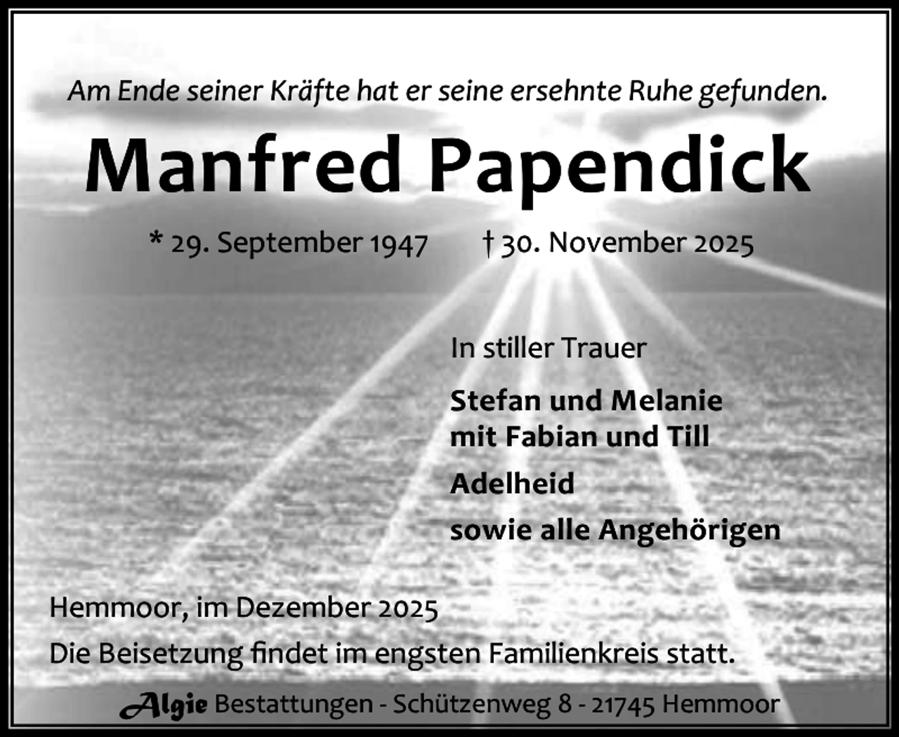 <p>Am Ende seiner Kräfte hat er seine ersehnte Ruhe gefunden.</p><p>Manfred Papendick<br />* 29. September 1947</p><p>† 30. November 2025<br />In stiller Trauer<br />Stefan und Melanie<br />mit Fabian und Till<br />Adelheid<br />sowie alle Angehörigen</p><p>Hemmoor, im Dezember 2025<br />Die Beisetzung ﬁndet im engsten Familienkreis statt.<br />Algie Bestattungen - Schützenweg 8 - 21745 Hemmoor</p>