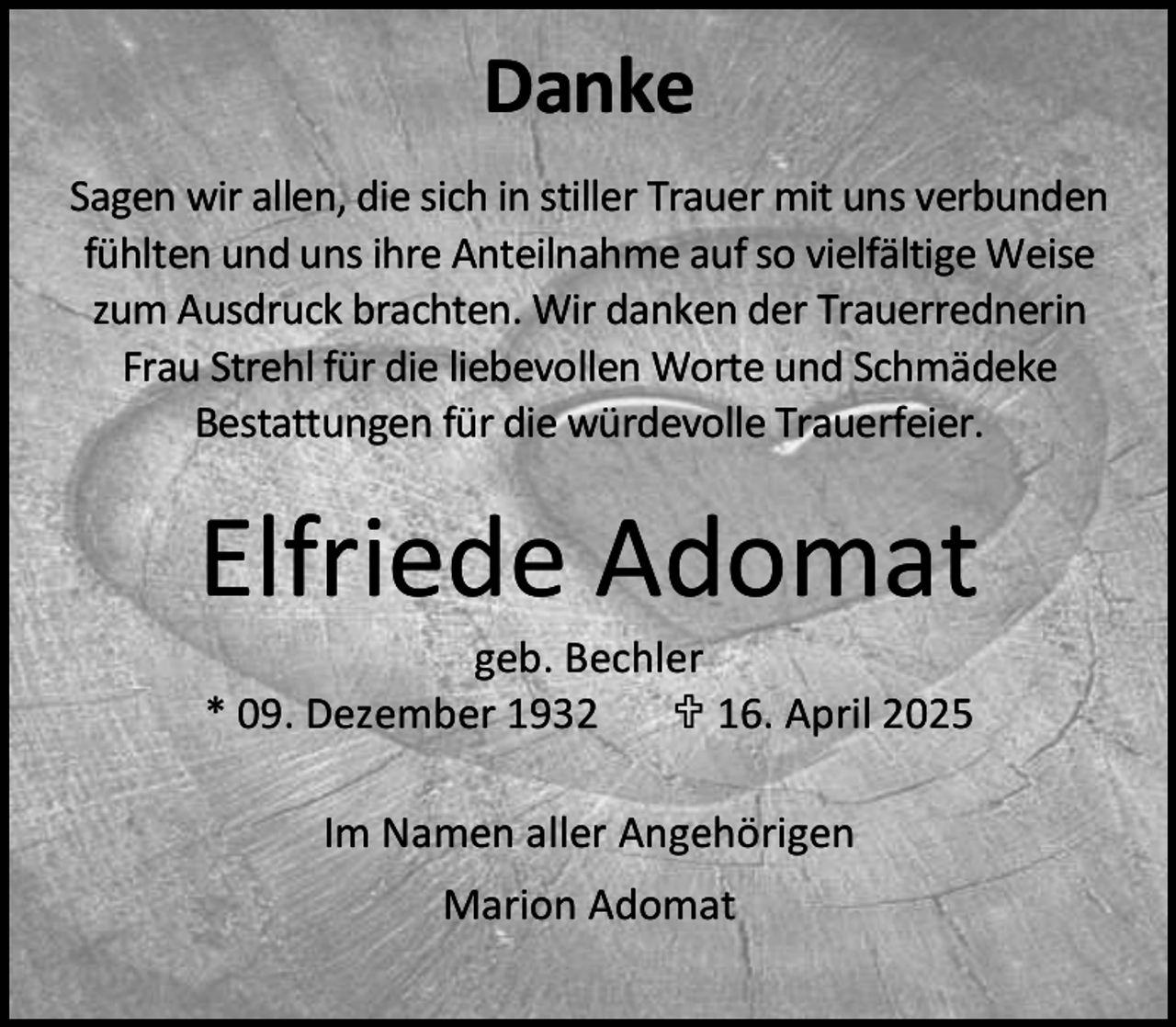 <p>Danke<br />Sagen wir allen, die sich in stiller Trauer mit uns verbunden<br />fühlten und uns ihre Anteilnahme auf so vielfältige Weise<br />zum Ausdruck brachten. Wir danken der Trauerrednerin<br />Frau Strehl für die liebevollen Worte und Schmädeke<br />Bestattungen für die würdevolle Trauerfeier.</p><p>Elfriede Adomat<br />geb. Bechler<br />* 09. Dezember 1932<br /> 16. April 2025<br />Im Namen aller Angehörigen<br />Marion Adomat</p>