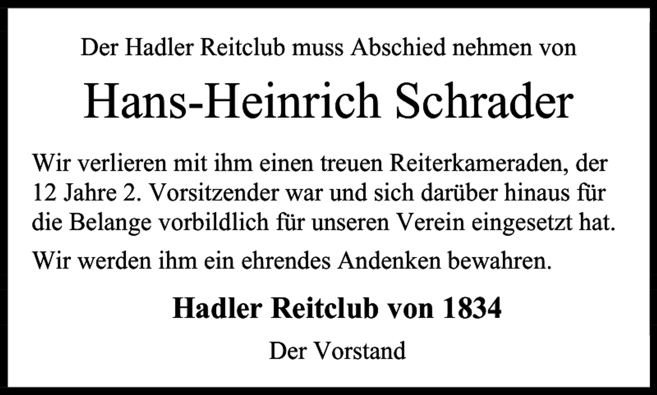 <p>Der Hadler Reitclub muss Abschied nehmen von</p><p>Hans-Heinrich Schrader<br />Wir verlieren mit ihm einen treuen Reiterkameraden, der<br />12 Jahre 2. Vorsitzender war und sich darüber hinaus für<br />die Belange vorbildlich für unseren Verein eingesetzt hat.<br />Wir werden ihm ein ehrendes Andenken bewahren.</p><p>Hadler Reitclub von 1834<br />Der Vorstand</p>