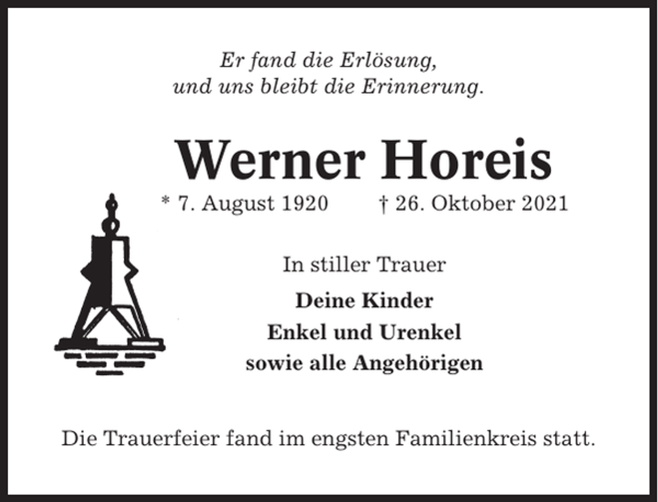 <p>Er fand die Erlösung,<br />und uns bleibt die Erinnerung.</p><p>Werner Horeis<br />* 7. August 1920</p><p>† 26. Oktober 2021</p><p>In stiller Trauer<br />Deine Kinder<br />Enkel und Urenkel<br />sowie alle Angehörigen</p><p>Die Trauerfeier fand im engsten Familienkreis statt.</p>