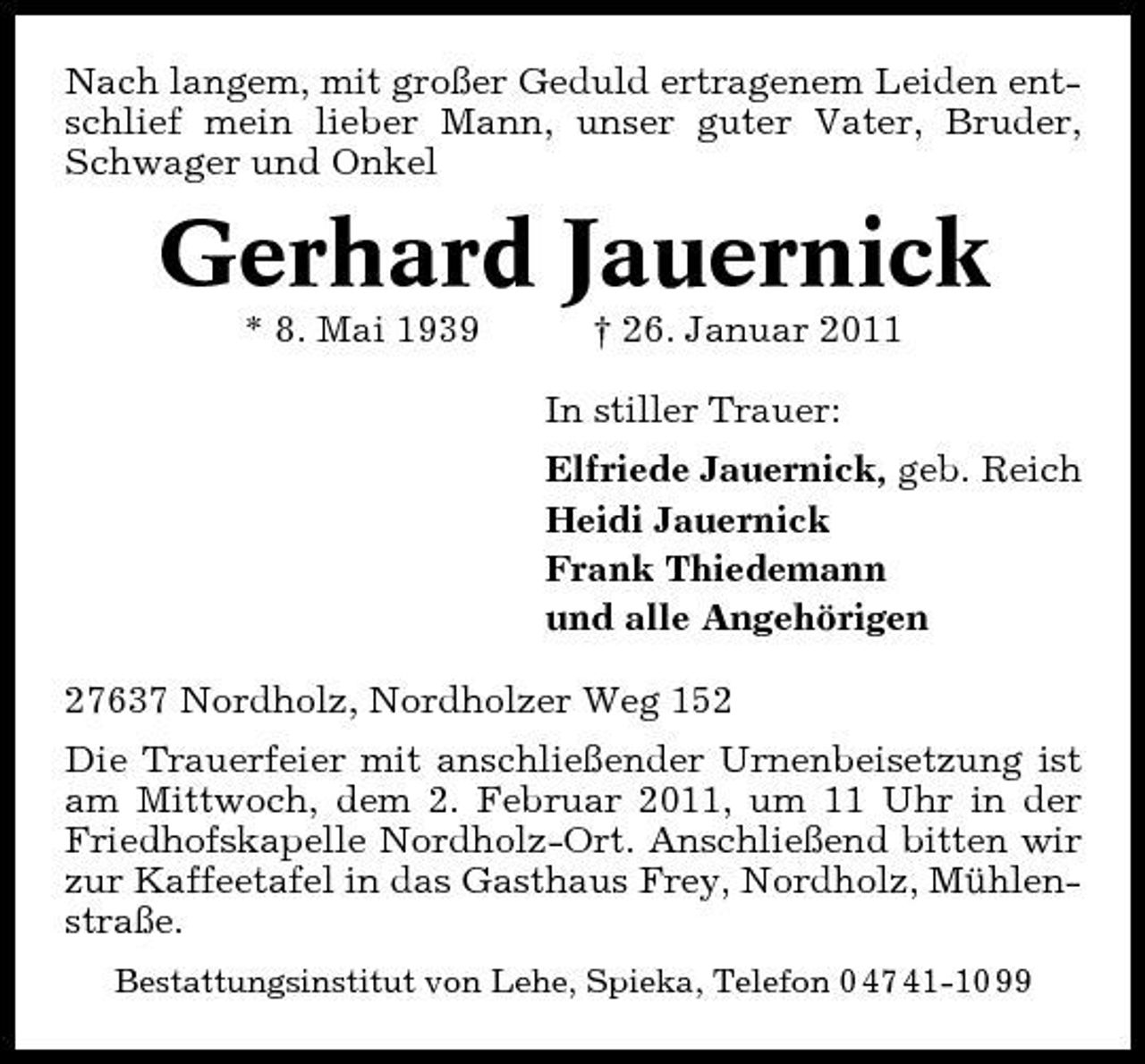 <p>Nach langem, mit großer Geduld ertragenem Leiden entschlief mein lieber Mann, unser guter Vater, Bruder, Schwager und Onkel</p><p>Gerhard Jauernick<br />* 8. Mai 1939 † 26. Januar 2011 In stiller Trauer: Elfriede Jauernick, geb. Reich Heidi Jauernick Frank Thiedemann und alle Angehörigen 27637 Nordholz, Nordholzer Weg 152 Die Trauerfeier mit anschließender Urnenbeisetzung ist am Mittwoch, dem 2. Februar 2011, um 11 Uhr in der Friedhofskapelle Nordholz-Ort. Anschließend bitten wir zur Kaffeetafel in das Gasthaus Frey, Nordholz, Mühlenstraße.<br />Bestattungsinstitut von Lehe, Spieka, Telefon 0 47 41-10 99</p>