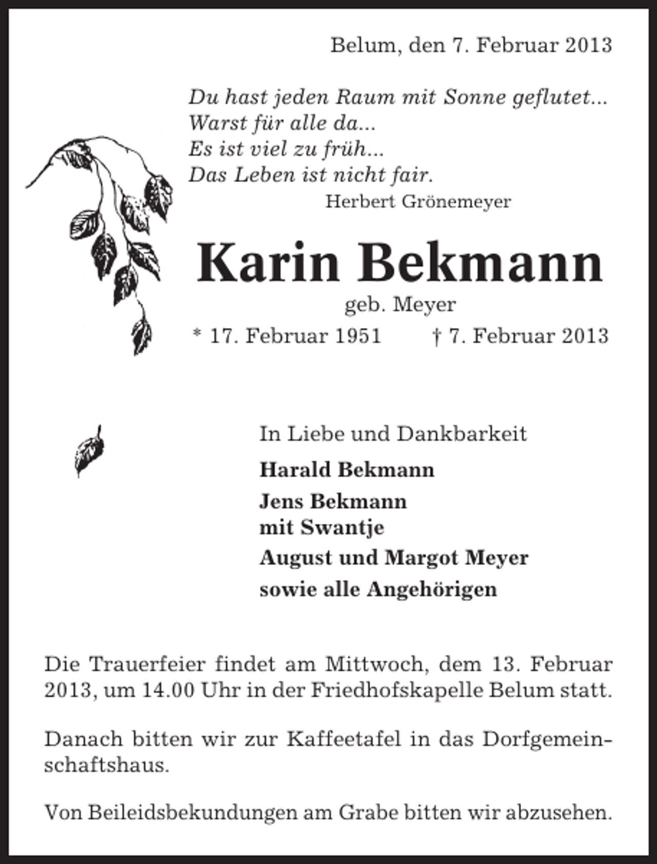 <p>Belum, den 7. Februar 2013<br />Du hast jeden Raum mit Sonne geflutet...<br />Warst für alle da...<br />Es ist viel zu früh...<br />Das Leben ist nicht fair.<br />Herbert Grönemeyer</p><p>Karin Bekmann<br />geb. Meyer<br />* 17. Februar 1951<br />† 7. Februar 2013</p><p>In Liebe und Dankbarkeit<br />Harald Bekmann<br />Jens Bekmann<br />mit Swantje<br />August und Margot Meyer<br />sowie alle Angehörigen<br />Die Trauerfeier findet am Mittwoch, dem 13. Februar<br />2013, um 14.00 Uhr in der Friedhofskapelle Belum statt.<br />Danach bitten wir zur Kaffeetafel in das Dorfgemeinschaftshaus.<br />Von Beileidsbekundungen am Grabe bitten wir abzusehen.</p>
