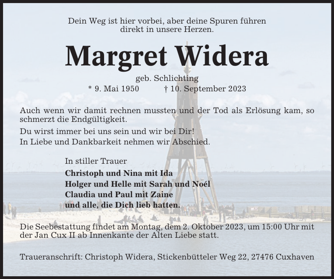 <p>Dein Weg ist hier vorbei, aber deine Spuren führen<br />direkt in unsere Herzen.</p><p>Margret Widera<br />geb. Schlichting<br />* 9. Mai 1950<br />† 10. September 2023<br />Auch wenn wir damit rechnen mussten und der Tod als Erlösung kam, so<br />schmerzt die Endgültigkeit.<br />Du wirst immer bei uns sein und wir bei Dir!<br />In Liebe und Dankbarkeit nehmen wir Abschied.<br />In stiller Trauer<br />Christoph und Nina mit Ida<br />Holger und Helle mit Sarah und Noél<br />Claudia und Paul mit Zaine<br />und alle, die Dich lieb hatten.<br />Die Seebestattung findet am Montag, dem 2. Oktober 2023, um 15:00 Uhr mit<br />der Jan Cux II ab Innenkante der Alten Liebe statt.<br />Traueranschrift: Christoph Widera, Stickenbütteler Weg 22, 27476 Cuxhaven</p>