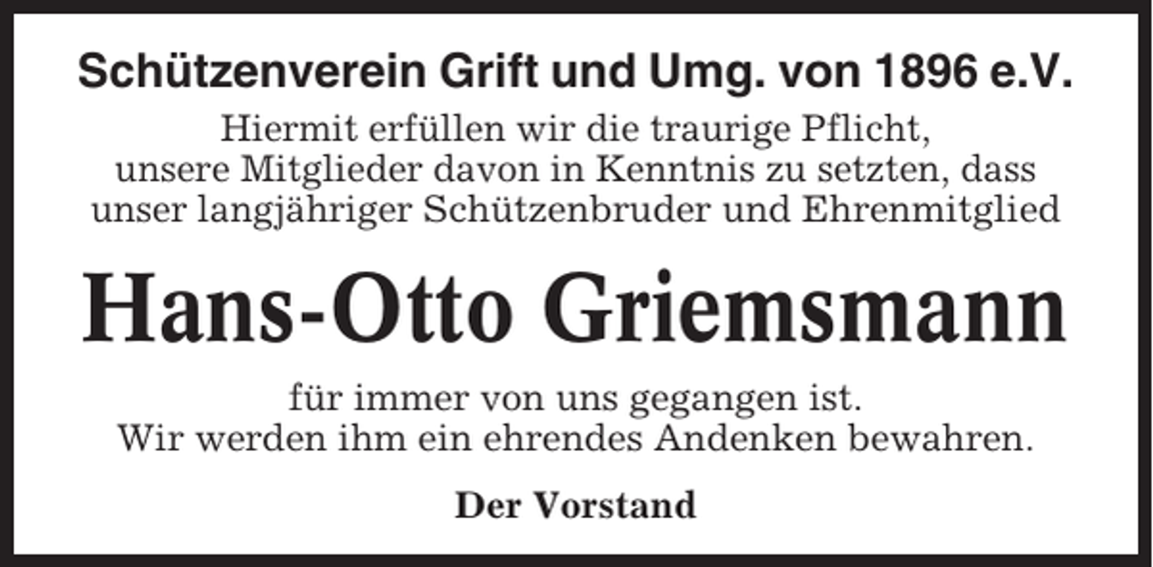 <p>Schützenverein Grift und Umg. von 1896 e.V.<br />Hiermit erfüllen wir die traurige Pflicht,<br />unsere Mitglieder davon in Kenntnis zu setzten, dass<br />unser langjähriger Schützenbruder und Ehrenmitglied</p><p>Hans-Otto Griemsmann<br />für immer von uns gegangen ist.<br />Wir werden ihm ein ehrendes Andenken bewahren.<br />Der Vorstand</p>
